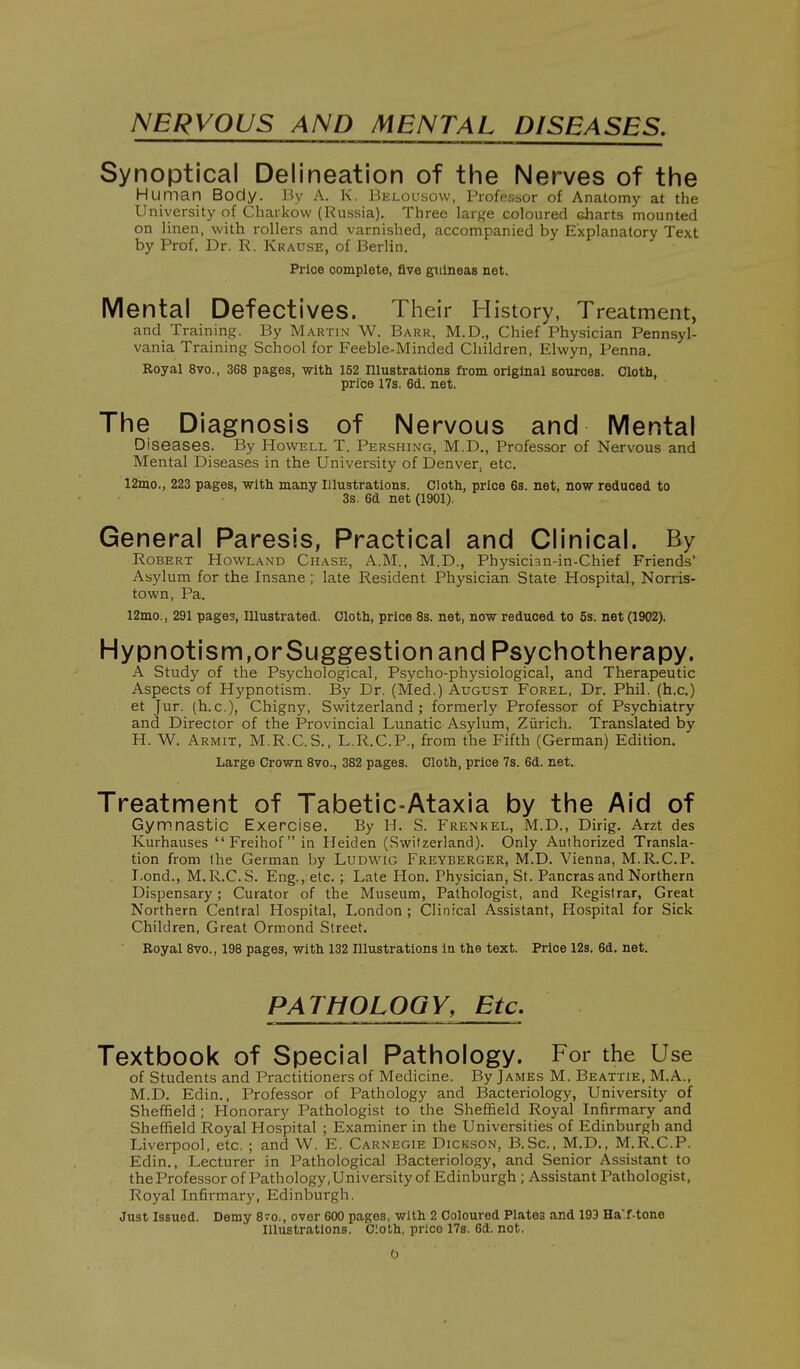 NERVOUS AND MENTAL DISEASES. Synoptical Delineation of the Nerves of the Human Body. By A. K. Uelousow, Profpssor of Anatomy at the University of Chaikow (Russia). Tliree large coloured charts mounted on linen, with rollers and varnished, accompanied by Explanatory Text by Prof. Dr. R. Krause, of Berlin. Price complete, five guineas net. Mental Defectives. Their History, Treatment, and Training. By Martin W. Barr, M.D., Chief Physician Pennsyl- vania Training School for Feeble-Minded Children, Elwyn, Penna. Royal 8vo., 368 pages, with 152 Illustrations from original sources. Cloth, price 17s. 6d. net. The Diagnosis of Nervous and Mental Diseases. By Howell T. Pershing, M.D., Professor of Nervous and Mental Diseases in the University of Denver^ etc. 12mo., 223 pages, with many Illustrations. Cloth, price 6s. net, now reduced to 3s. 6d net (1901). General Paresis, Practical and Clinical. By Robert Rowland Chase, A.M., M.D., Physician-in-Chief Friends' Asylum for the Insane ; late Resident Physician State Hospital, Norris- town, Pa. 12mo., 291 pages. Illustrated. Cloth, price 8s. net, now reduced to 6s. net (1902). Hypnotism,orSuggestion and Psychotherapy. A Study of the Psychological, Psycho-physiological, and Therapeutic Aspects of Hypnotism. By Dr. (Med.) August Forel, Dr. Phil, (h.c.) et Jur. (h.c), Chigny, Switzerland; formerly Professor of Psychiatry and Director of the Provincial Lunatic Asylum, Zurich. Translated by H. W. Armit, M.R.C.S., L.R.C.P., from the Fifth (German) Edition. Large Crown 8vo., 382 pages. Cloth, price 7s. 6d. net. Treatment of Tabetic-Ataxia by the Aid of Gymnastic Exercise. By H. S. Frenkel, M.D., Dirig. Arzt des Kurhauses Freihof in Heiden (Switzerland). Only Authorized Transla- tion from the German by Ludwig Freyberger, M.D. Vienna, M.R.C.P. T-ond., M.R.C.S. Eng., etc. ; Late Hon. Physician, St. Pancras and Northern Dispensary; Curator of the Museum, Pathologist, and Registrar, Great Northern Central Hospital, London ; Clinical Assistant, Hospital for Sick Children, Great Ormond Street. Royal 8vo., 198 pages, with 132 Illustrations in the text. Price 12s. 6d. net. PATHOLOGY, Etc. Textbook of Special Pathology. For the Use of Students and Practitioners of Medicine. By James M. Beattie, M.A., M.D. Edin., Professor of Pathology and Bacteriology, University of Sheffield; Flonorary Pathologist to the Sheffield Royal Infirmary and Sheffield Royal Hospital ; Examiner in the Universities of Edinburgh and Liverpool, etc. ; and W. E. Carnegie Dickson, B.Sc, M.D., M.R.C.P. Edin., Lecturer in Pathological Bacteriology, and Senior Assistant to the Professor of Pathology .University of Edinburgh; Assistant Pathologist, Royal Infirmary, Edinburgh. Just Issued. Demy S^o., over 600 pages, with 2 Coloured Plates and 193 Ha'f-tono Illustrations. Cloth, prico 17s. 6d. not. 0