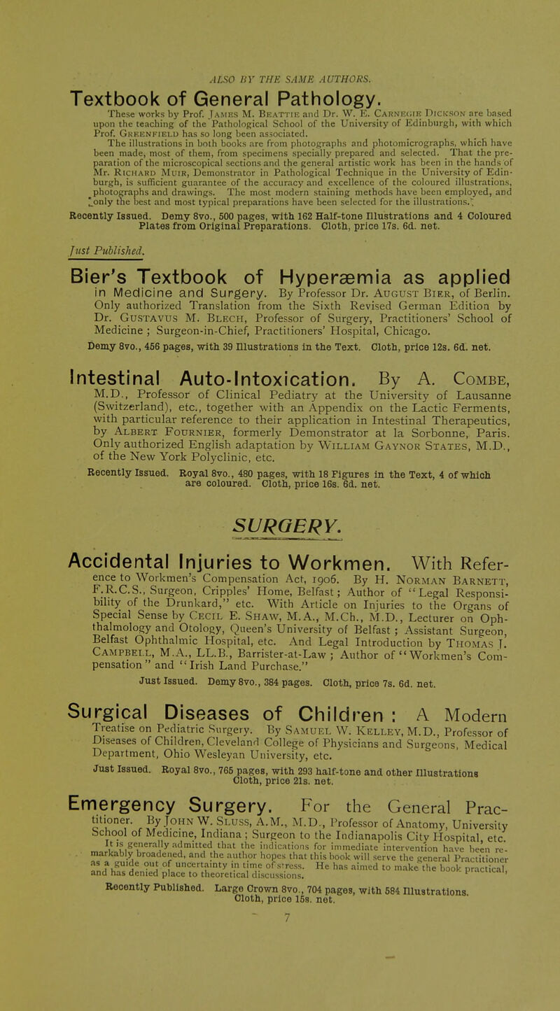 .l/„S-0 HY THE SAME AUTHORS. Textbook of General Pathology. These works by Prof. Jamrs M. Beattiu and Dr. W. K. Carni;(;ir Dickson are based upon the teaching of the Pathological School of the University of Edinburgh, with which Prof. Greenfield has so long been associated. The illustrations in both books are from photographs and photomicrographs, which have been made, most of them, from specimens specially prepared and selected. That the pre- paration of the microscopical sections and the general artistic work has been in the hands of Mr. Richard Muir, Demonstrator in Pathological Technique in the University of Edin- burgh, is sufficient guarantee of the accuracy and excellence of the coloured illustrations, _ photographs and drawings. The most modern staining methods have been employed, and |]_onIy the best and most typical preparations have been selected for the illustrations. Recently Issued. Demy 8vo., 500 pages, with 162 Half-tone Illustrations and 4 Coloured Plates from Original Preparations. Cloth, price 17s. 6d. net. Just Published. Bier's Textbook of Hyperaemia as applied in Medicine and Surgery. By Professor Dr. August Bier, of Berlin. Only authorized Translation from the Sixth Revised German Edition by Dr. Gu.STAVUS M. Blech, Professor of Surgery, Practitioners' School of Medicine ; Surgeon-in-Chief, Practitioners' Hospital, Chicago. Demy 8vo., 456 pages, with 39 Illustrations in the Text. Cloth, price 12s. 6d. net. Intestinal Auto-Intoxication. By A. Combe, M.D., Professor of Clinical Pediatry at the University of Lausanne (Switzerland), etc., together with an Appendix on the Lactic Ferments, with particular reference to their application in Intestinal Therapeutics, by Albert Fournier, formerly Demonstrator at la Sorbonne, Paris. Only authorized English adaptation by William Gaynor States, M.D., of the New York Polyclinic, etc. Recently Issued. Royal 8vo., 480 pages, with 18 Figures In the Text, 4 of which are coloured. Cloth, price 16s. 6d. net. SURGERY. Accidental injuries to Workmen. With Refer- ence to Workmen's Compensation Act, 1906. By H. Norman Barnett, F.R.C.S., Surgeon, Cripples' Home, Belfast; Author of Legal Responsi- bility of the Drunkard, etc. With Article on Injuries to the Organs of Special Sense by Cecil E. Shaw, M.A., M.Ch., M.D., Lecturer on Oph- thalmology and Otology, Queen's University of Belfast ; Assistant Surgeon, Belfast Ophthalmic Hospital, etc. And Legal Introduction by Thomas I.' Campbell, M.A., LL.B., Barrister-at-Law ; Author of Workmen's Com- pensation and Irish Land Purchase. Just Issued. Demy 8vo., 384 pages. Cloth, price 7s. 6d. net. Surgical Diseases of Children : A Modern Treatise on Pediatric Surgery. By Samuel W. Kelley, M.D., Professor of Diseases of Children, Cleveland College of Physicians and Surgeons, Medical Department, Ohio Wesleyan University, etc. Just Issued. Royal 8vo., 765 pages, with 293 half-tone and other Illustrations Cloth, price 21s. net. Emergency Surgery. For the General Prac- c'u^,''- ,PyJoN W. Sluss, A.M., M.D., Professor of Anatomy, University School of Medicine, Indiana ; Surgeon to the Indianapolis Citv Hospital etc Itis gener.-illy.-ulmuted that the indications for immediate intervention have been re. markably broadened, and the author hopes that this hook will serve the general Practitioner TnAh^ -5 \ «?''y i. tj]? of ■'^•■•ess. He has aimed to make the book prac kaK and has denied place to theoretical discussions. pramcai. Recently Published. Large Crown 8vo., 704 pages, with 584 Dlustrations Cloth, price 158. net.