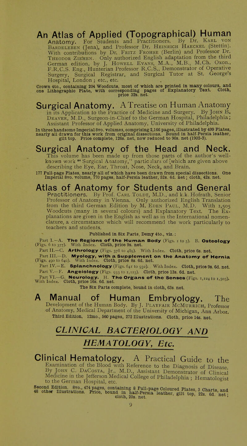 An Atlas of Applied (Topographical) Human Anatomy. For Students and Practitioners. By Dr. Karl von Bardeleben (Jena), and Professor Dr. Heinrich Haeckel (Stettin). With contributions by Dr. Fritz Frohse (Berlin) and Professor Dr. Theodor ZiEliEN. Only authorized English adaptation from the third German edition, by J. Howell Evans, M.A., M.B., M.Ch. Oxon., F.R.C.S. Eng., Hunterian Professor R.C.S., Demonstrator of Operative Surgery, Surgical Registrar, and Surgical Tutor at St. George's Hospital, London ; etc., etc. Crown 4to., containing 204 Woodcuts, most of which are printed In many colours, and one Lithographic Plate, with corresponding pages of Explanatory Text. Cloth, price 32b. net. Su rgical Anatomy. A Treatise on Human Anatomy in its Application to the Practice of Medicine and Surgery. By John B. Deaver, M.D., Surgeon-in-Chief to the German Hospital, Philadelphia; Assistant Professor of Applied Anatomy, University of Philadelphia. In three handsome Imperial 8vo. volumes, comprising 2,166 pages, illustrated by 499 Plates, nearly all drawn for this work from original dissections. Bound in half-Persia leather, gilt top. Price complete, 126s. net, now reduced to 90s. net (1902-3). Surgical Anatomy of the Head and Neck. This volume has been made up from those parts of the author's well- known work  Surgical Anatomy, particilars of ;which are given above describing the Eye, Ear, Throat, Nose, Neck, and Brain. 177 Full-page Plates, nearly all of which have been drawn from special dissections. One Imperial 8vo. volume, 770 pages, half-Persia leather, 52s. 6d. net; cloth, 42s. net. Atlas of Anatomy for Students and General Practitioners. By Prof. Carl Toldt, M.D., and k.k. Hofrath, Senior Professor of Anatomy in Vienna. Only authorized English Translation from the third German Edition by M. Eden Paul, M.D. With 1,505 Woodcuts (many in several colours) and Explanatory Text. The Ex- planations are given in the English as well as in the International nomen- clature, a circumstance which will recommend the work particularly to teachers and students. Published in Six Parts, Demy 4to., viz.: Part I.—A. The Regions of the Human Body (Figs, i 105). B. Osteology (Figs. 6 to 377). With Index. Cloth, price 9s. net. Part II.—C. Arthroiogy (Figs. 378 to 489). With Index. Cloth, price 6s. net. Part III.—D. Myology, with a Supplement on the Anatomy of Hernia (Figs. 490 to 64c). With Index. Cloth, price 8s. 6d. net. Part IV.—E. Splanchnology (Figs. 641 to 932). With Index. Cloth, price 98. 6d. net. Part v.—F. Angeiology (Figs. 933 to 1,123). Cloth, price 13s. 6d. net. Part VI.—G. Neurology. H. The Organs of the Senses (Figs. 1,124 to i.<;oq). With Index. Cloth, price 16s. 6d. net. v s , 4^01,503;. The Six Parts complete, bound in cloth, 63s. net. A Manual of Human Embryology. The Development of the Human Body. By J. Playfair McMurrich, Professor of Anatomy, Medical Department of the University of Michigan, Ann Arbor. Third Edition. 12mo., 560 pages, 272 Illustrations. Cloth, price 14b. net. CLINICAL BACTERIOLOGY AND HEMATOLOGY, Etc, Clinical Hematology. A Practical Guide to the Examination of the Blood with Reference to the Diagnosis of Disease By John C. DaCosta, Jr., M.D., Assistant Demonstrator of Clinical Medicine m the Jefferson Medical College of Philadelphia ; Hematoloeist to the German Hospital, etc. ^ Second Edition. 8vo., 474 pages, containing 8 Full-page Coloured Pl.-itR-s Phavto 48 other Illustrations. Price, bound in half-Persia leS- gilt top' 22? 6d 'net cloth, 20s. net. ' '