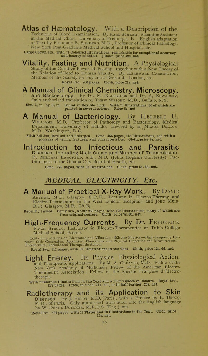 Atlas of Haematology. With a Description of the Technique of Blood Examination. By Karl Schleip, Scientific Assistant in the Medical Clinic, University of Freiburg i. B. English adaptation of Text by Frederic E, Sondern, M.D., Professor of Clinical Pathology, New York Post-Graduate Medical School and Hospital, etc. Large Crown 4to., with 71 Coloured Illustrations, remarkable for exceptional accuracy and beauty of detail, i Roan, price 42s. net. Vitality, Fasting and Nutrition. A Physiological Study of the Curative Power of Fasting, together with a New Theory of the Relation of Food to Human Vitality. By Hereward Carrington, Member of the Society for Psychical Research, London, etc. Royal 8vo., 700 pages. Cloth, price 21s. net. A Manual of Clinical Chemistry, Microscopy, and Bacteriology. By Dr. M. Klopstock and Dr. A. Kowarsky. Only authorized translation by Thew Wright, M.D., Buffalo, N.Y. Size 7J in. by 5h in. Bound in flexible cloth. With 70 Illustrations. 30 of which are printed in several colours. Price 8s. net. A Manual of Bacteriology. By Herbert U. Williams, M.D., Professor of Pathology and Bacteriology, Medical Department, University of Buffalo. Revised by B. Meade Bolton, M.D., Washington, D.C. Fifth Edition, Revised and Enlarged. 12mo., 466 pages, 113 Illustrations, and with a glossary of terms, features, and characteristics. Cloth, price 9s. net. Introduction to Infectious and Parasitic Diseases, including their Cause and Manner of Transmission. By Millard Langfeld, A.B., M.B. (Johns Hopkins University), Bac- teriologist to the Omaha City Board of Health, etc. 12mo., 276 pages, with 33 Illustrations. Cloth, price 5s. 6d. net. MEDICAL ELECTRICITY, Etc. A Manual of Practical X-Ray Work. By David Arthur, M.D. Glasgow, D.P.H., Lecturer in Electro-Therapy and Electro-Therapeutist to the West London Hospital; and John Muir, B.Sc. Glasgow, M.B., Ch.B. Recently Issued. Demy 8vo., about 250 pages, with 128 Illustrations, many of which are from original sources. Cloth, price 7s. 6d. net. High-Frequency Currents. By Dr. Frederick Finch Strong, Instructor in Electro - Therapeutics at Tuft's College Medical School, Boston. Containing sections on Electrones and Vibration.—Electro-Physics.—High-Frequency Cur- rents : their Generation, Apparatus, Phenomena and Physical Properties and Measurement.— Therapeutics, Technic and Therapeutic Action. Royal 8vo., 312 pages, with 183 Illustrations in the Text. Cloth, price 12s. 6d. net. Light Energy. Its Physics, Physiological Action, and Therapeutic Applications. By M. A. Cleaves, M.D., Fellow of the New York Academy of Medicine; Fellow of the American Electro- Therapeutic Association; Fellow of the Societe Fran9aise d'Electro- therapie. With numerous Illustrations in the Text and a Frontispiece in Colours. Royal 8vo., 827 pages. Price, in cloth, 21s. net, or in half leather, 25s. net. Radiotherapy and its Application to Skin Diseases. By J. Belot, M.D. (Paris), with a Preface by L. Bnocg, M.D., of Paris. Only authorized translation into the English language by W. Deane Butcher, M.R.C.S. (Eng.), etc. Roval 8vo., 464 pages, with 13 Plates and 28 Illustrations in the Text. Cloth, price ID