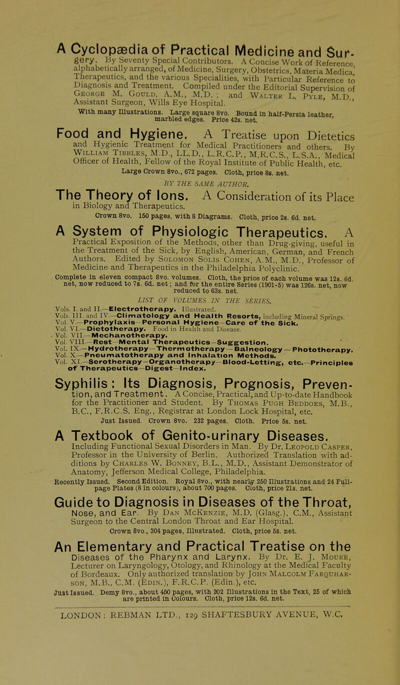 A Cyclopaedia of Practical Medicine and Sur*- gery. By Seventy Special Contributors. A Concise Work of Reference alphabetically arranged, of Medicine, Surgery, Obstetrics, Materia Medica' Therapeutics, and the various Specialities, with Particular Reference to Diagnosis and Treatment. Compiled under the Editorial Supervision of George M. Gould, A.M., M.D. ; and Walter L. Pyle, MD Assistant Surgeon, Wills Eye Hospital. ' With many lUustrations. Large square 8vo. Bound In half-Persia leather marbled edges. Price 42s. net. ' Food and Hygiene. A Treatise upon Dietetics and Hygienic Treatment for Medical Practitioners and others Bv William Tibbles, M.D., LL.D.. L.R.C.P., M.R.C.S., L.S.A., Medical Ofhcer of Health, Fellow of the Royal Institute of Public Health, etc. Large Crown 8vo., 672 pages. Cloth, price 88. net. BY THE SAME AUTHOR. The Theory of Ions. A Consideration of its Place in Biology and Therapeutics. Crown 8vo. 150 pages, with 8 Diagrams. Cloth, price 28. 6d. net. A System of Physiologic Therapeutics. A Practical Exposition of the Methods, other than Drug-giving, useful in the Treatment of the Sick, by English, American, German, and French Authors. Edited by Solomon Solis Cohen, A.M., M.D., Professor of Medicine and Therapeutics in the Philadelphia Polyclinic. Complete in eleven compact 8vo. volumes. Cloth, the price of each volume was 12s. 6d net, now reduced to 7s. 6d. net; and for the entire Series (1901-5) was 126s. net, now reduced to 63s. net. LIST OF VOLUMES IN THE SERIES. Vols. I. and II.—Electrotherapy. Illustrated. Vols. III. and IV.—Climatology and Health Resorts, including Mineral Springs. Vol. v.—Prophylaxis—Personal Hygiene—Care of the Sick. Vol. VI.—Dietotherapy. Food in Health and Disease. Vol. VII.—Mechanotherapy. Vol. VIII.—Rest—Mental Therapeutics—Suggestion. Vol. IX.—Hydrotherapy—Thermotherapy — Balneology — Phototherapy. Vol. X —Pneumatotherapy and Inhalation Methods. Vol. XI—Serotherapy—Organotherapy—Blood-Letting, etc.—Principles of Therapeutics—Digest—index. Syphilis: Its Diagnosis, Prognosis, Preven- tion, and Treatment. A Concise, Practical, and Up-to-date Handbook for the Practitioner and Student. By Thomas Pugh Beddoes, M.B., B.C., F.R.C.S. Eng., Registrar at London Lock Hospital, etc. Just Issued. Crown 8vo. 232 pages. Cloth. Price 5s. net. A Textbook of Genito-urinary Diseases. Including Functional Sexual Disorders in Man. By Dr. Leopold Casper, Professor in the University of Berlin. Authorized Translation with ad- ditions by Charles W. Bonney, B.L. , M.D., Assistant Demonstrator of Anatomy, Jefferson Medical College, Philadelphia. Recently Issued. Second Edition. Royal 8vo., with nearly 250 Illustrations and 24 Full- page Plates (8 in colours), about 700 pages. Cloth, price 21s. net. Guide to Diagnosis in Diseases of the Throat, Nose, and Ear. By Dan McKenzie, M.D. (Glasg.), CM., Assistant Surgeon to the Central London Throat and Ear Hospital. Crown 8vo., 304 pages, Illustrated. Cloth, price 5s. net. An Elementary and Practical Treatise on the Diseases of the Pharynx and Larynx. By Dr. E. j. Moure, Lecturer on Laryngology, Otology, and Rhinology at the Medical Faculty of Bordeaux. Only authorized translation by John Malcolm Farquhar- son, M.B., CM. (Edin.), F.R.C.P. (Edin,), etc. Just Issued. Demy 8vo., about 460 pages, with 202 Illustrations in the Text, 25 of which are printed In Colours. Cloth, price 12s. 6d. net. LONDON: REBMAN LTD., 129 SHAFTESBURY AVENUE, W.C.