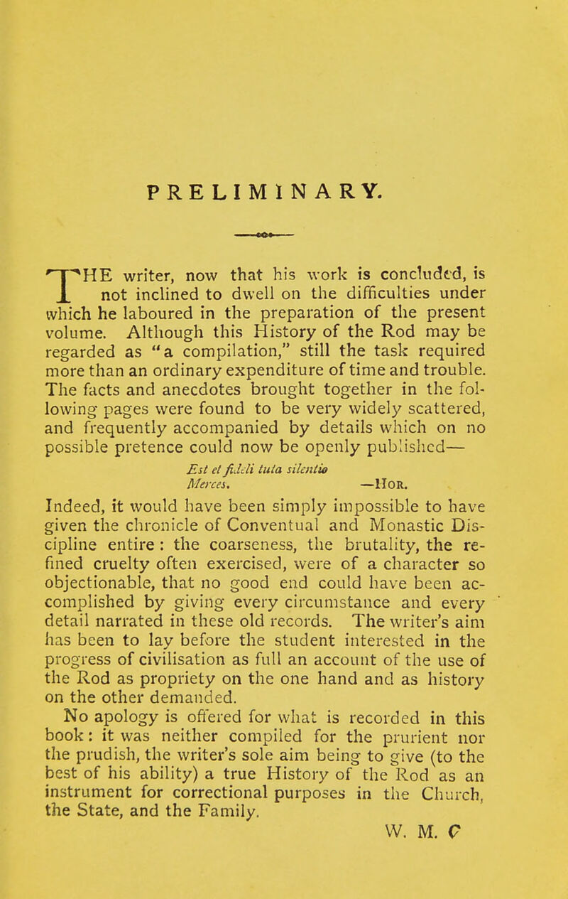 PRELIMINARY. HE writer, now that his work is concludtd, is X not inclined to dwell on the difficulties under which he laboured in the preparation of the present volume. Although this History of the Rod may be regarded as a compilation, still the task required more than an ordinary expenditure of time and trouble. The facts and anecdotes brought together in the fol- lowing pages were found to be very widely scattered, and frequently accompanied by details which on no possible pretence could now be openly published— Indeed, it would have been simply impossible to have given the chronicle of Conventual and Monastic Dis- cipline entire : the coarseness, the brutality, the re- fined cruelty often exercised, were of a character so objectionable, that no good end could have been ac- complished by giving every circumstance and every detail narrated in these old records. The writer's aim has been to lay before the student interested in the progress of civilisation as full an account of the use of the Rod as propriety on the one hand and as history on the other demanded. No apology is oftered for what is recorded in this book: it was neither compiled for the prurient nor the prudish, the writer's sole aim being to give (to the best of his ability) a true History of the Rod as an instrument for correctional purposes in the Church, the State, and the Family. Est el fiddi tula silailio Merces. —IIOR. VV. M. Q