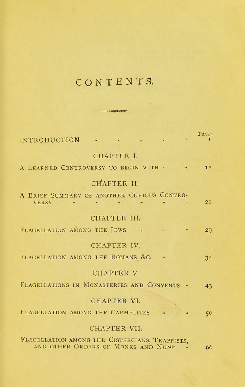 CONTENTS. PAGiJ [NTRODUCTION J CHAPTER I. A Learned Controversy to begin with - - I7 CH'aPTER II. A Brief Summary of another Curious Contro- versy 22 CHAPTER III. Flagellation aKioxg the Jews - * - 29 CHAPTER IV. Flagellation among the Romans, &c. • 34 CHAPTER V. Flagell.viions in Monasteries and Convents • 43 CHAPTER VI. Flagellation among the Carmelites - • sq CHAPTER VII. Flagellation among the Cistercians, Trappists, AND other Orders of Monks and Nun