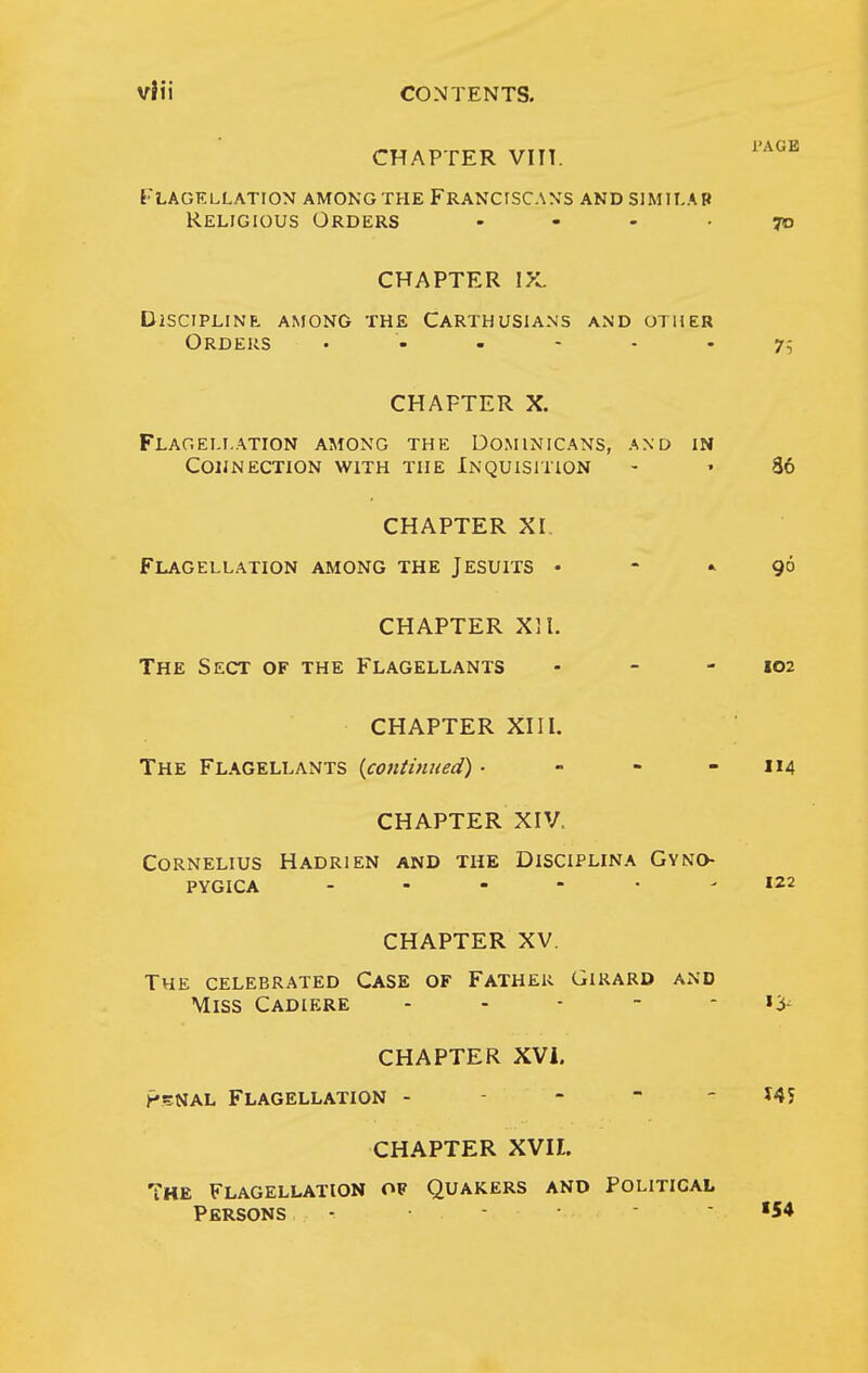 CHAPTER VIIT. [■lagkllatiom among the franciscans and similap Religious Orders .... CHAPTER l>l dlsciplinf. among the carthusians and other Orders CHAPTER X. Flageij.ation among the Dominicans, and in coijnection with the inquisition CHAPTER XI. Flagellation among the Jesuits • - » CHAPTER Xll. The Sect of the Flagellants CHAPTER XIII. The Flagellants {coniinned). - - - CHAPTER XIV. Cornelius Hadrien and the Disciplina Gyno- PYGICA CHAPTER XV. The celebrated Case of Father Girard and Miss Cadiere . . - - - CHAPTER XVi. p5NAL Flagellation - - - - - CHAPTER XVII. The Flagellation of Quakers and Political Persons - • •