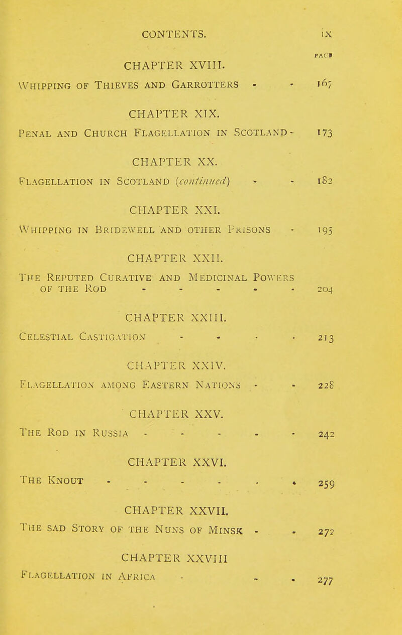 PAc:» CHAPTER XVIIT. Whipping of Thieves and Garrotters - - in? CHAPTER XTX. Penal and Church Flagellation in Scotland- 173 CHAPTER XX. Flagellation in Scotland {confijiiicd) - - 182 CHAPTER XXI. Whipping in Bridewell and other Prisons - 195 CHAPTER XXH. The Rei'uted Curative and Medicinal Powkrs OF THE Rod ..... 204 CHAPTER XXIII. Celestial Castigation .... 213 CHAPTER XXIV. Fl.AGELLAJ-lON AMONG EASTERN NATIONS - - 228 CHAPTER XXV. The Rod in Russia .... - 242 CHAPTER XXVI. The Knout - - . . 259 CHAPTER XXVII. The sad Story of the NUxNts of Minsk - . 272 CHAPTER XXVIII Flagellation in Africa 277
