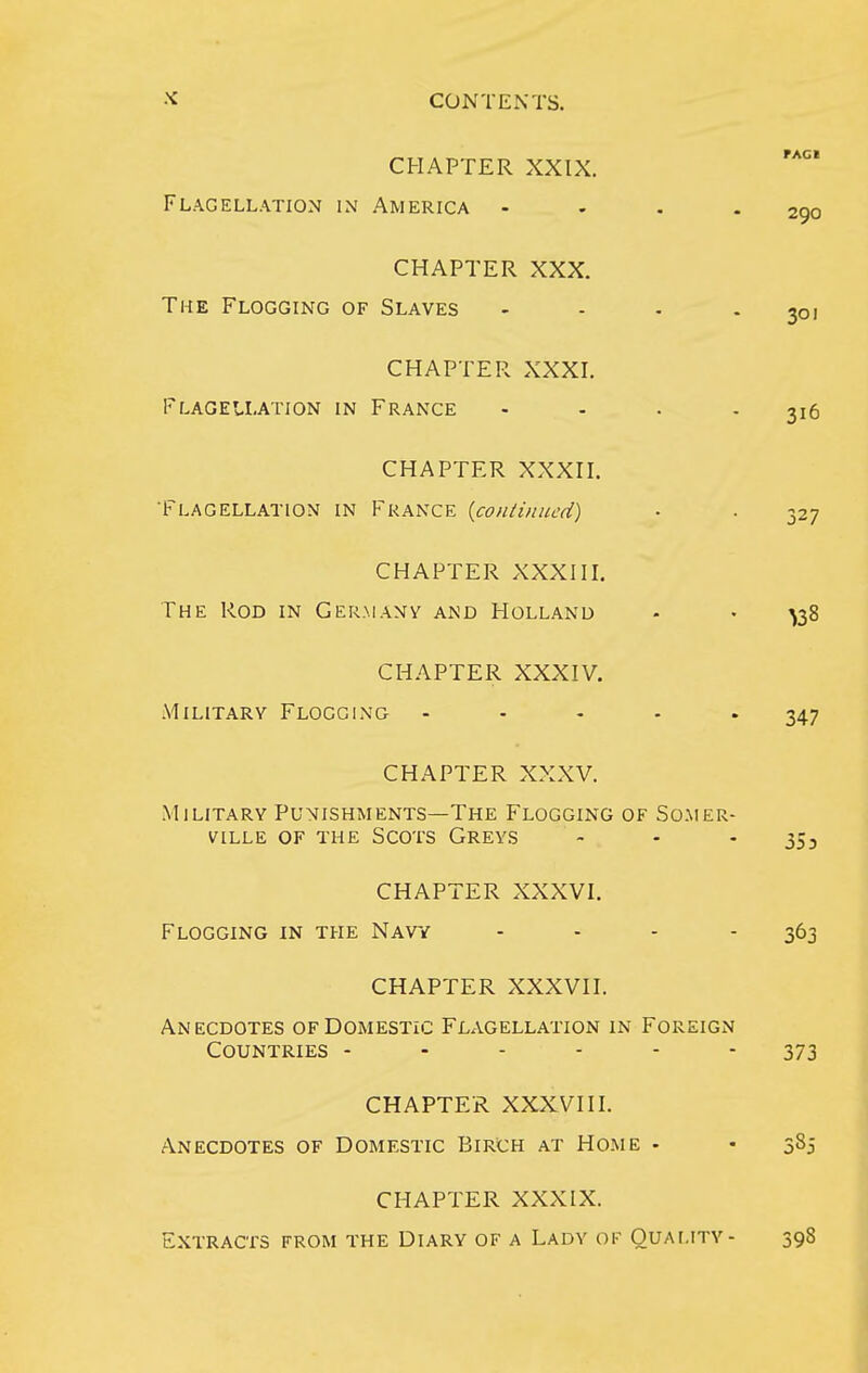 CHAPTER XXIX. Flagellation in America - - . - 290 CHAPTER XXX. The Flogging of Slaves - - - - 301 CHAPTER XXXI. Flagellation in France - - . - 316 CHAPTER XXXII. 'Flagellation in France {coiuinued) • ■ 327 CHAPTER XXXIII. The Rod in Germany and Holland • • ^38 CHAPTER XXXIV. Military Flogging ..... 347 CHAPTER XXXV. Military Punishments—The Flogging of So.mer- ville of the Scots Greys - - - 353 CHAPTER XXXVI. Flogging in the Navy - - - - 363 CHAPTER XXXVII. Anecdotes of Domestic Flagellation in Foreign Countries ------ 373 CHAPTER XXXVIII. Anecdotes of Domestic Birch at Home • • 385 CHAPTER XXXIX. Extracts from the Diary of a Lady of Quality- 398