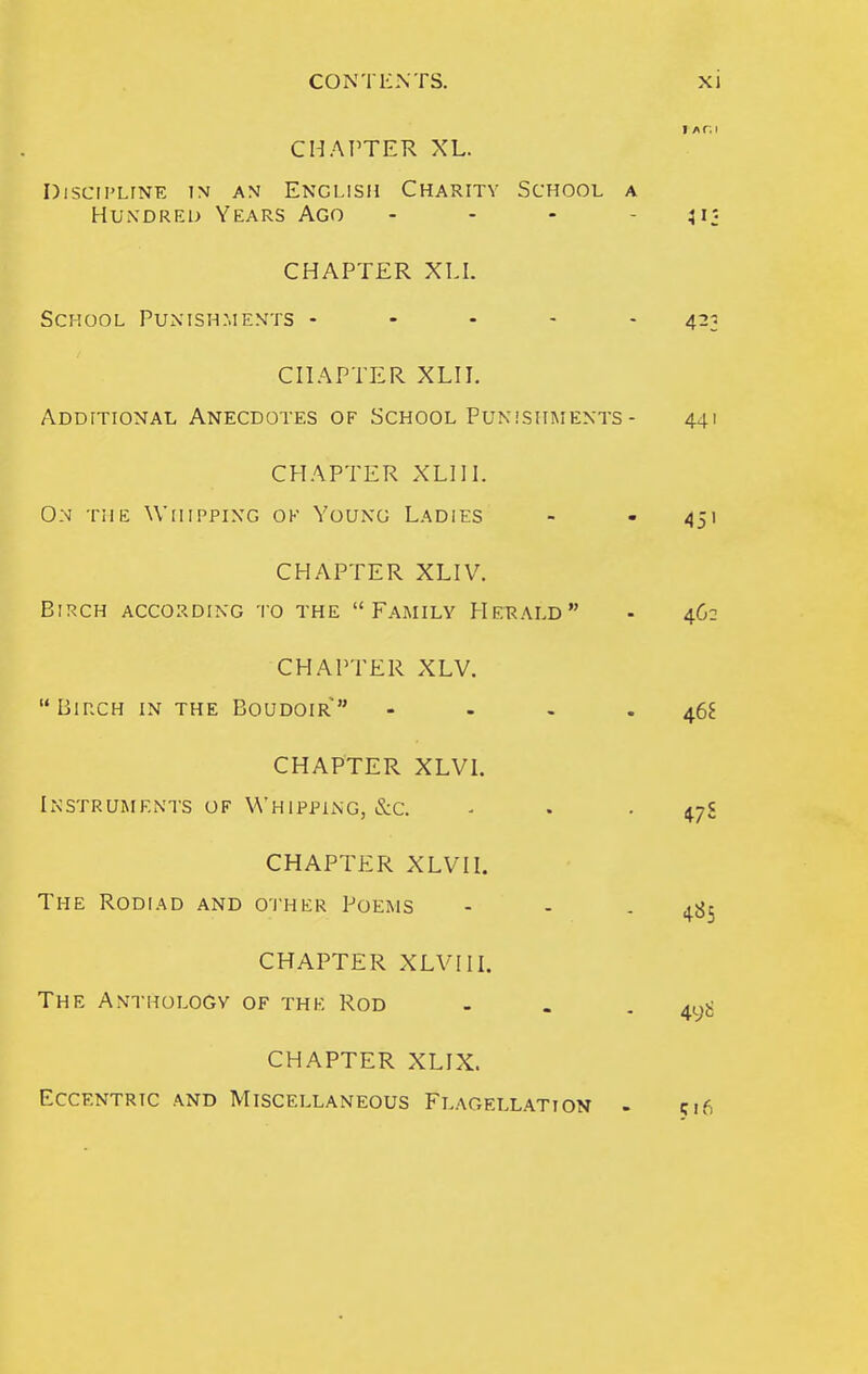 CHAPTER XL. DlSCII'LTNE IN AN ENGLISH CHARITV SCHOOL A Hundred Years Ago . . - - CHAPTER XLI. School Punishments - . . - - CHAPTER XLI I. Additional Anecdotes of School Punishments- CHAPTER XLHL On the Whipping ok Young Ladies CHAPTER XLIV. Birch according io the Family Herald CHAPTER XLV. Birch in the Boudoir - - - . CHAPTER XLVL Instruments of Whipping, &c. CHAPTER XLVn. The Rodl\d and O'i'her Poems CHAPTER XLVIIL The Anthology of the Rod CHAPTER XLIX. Eccentric and Miscellaneous Flagellation -