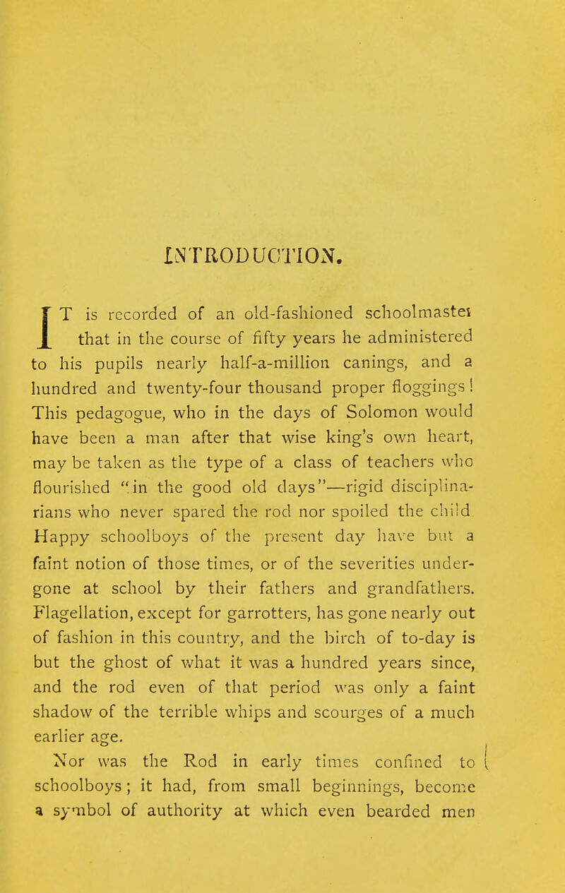 IiNTRODUCTlON. r T is recorded of an old-fashioned schoolmastei X that in the course of fifty years he administered to his pupils nearly half-a-milHon canings, and a hundred and twenty-four thousand proper floggings! This pedagogue, who in the days of Solomon would have been a man after that wise king's own heart, may be taken as the type of a class of teachers vvho flourished in the good old days—rigid disciplina- rians who never spared the rod nor spoiled the child. Happy schoolboys of the present day have but a faint notion of those times, or of the severities under- gone at school by their fathers and grandfathers. Flagellation, except for garrotters, has gone nearly out of fashion in this country, and the birch of to-day is but the ghost of what it was a hundred years since, and the rod even of that period was only a faint shadow of the terrible whips and scourges of a much earlier age. Nor was the Rod in early times confined to schoolboys; it had, from small beginnings, become a symbol of authority at which even bearded men