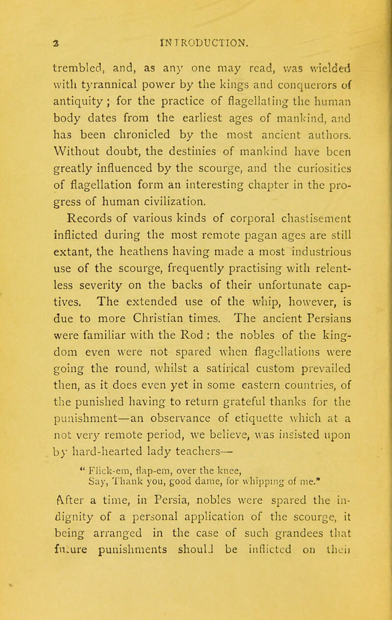 trembled, and, as any one may read, was wielded with tyrannical power by the kings and conquerors of antiquity; for the practice of flagellaling^ the human body dates from the earliest ages of mankind, and has been chronicled by the most ancient authors. Without doubt, the destinies of mankind have been greatly influenced by the scourge, and the curiosities of flagellation form an interesting chapter in the pro- gress of human civilization. Records of various kinds of corporal chastisement inflicted during the most remote pagan ages are still extant, the heathens having made a most industrious use of the scourge, frequently practising with relent- less severity on the backs of their unfortunate cap- tives. The extended use of the whip, however, is due to more Christian times. The ancient Persians were familiar with the Rod : the nobles of the king- dom even were not spared when flagellations were going the round, whilst a satirical custom prevailed then, as it does even yet in some eastern countries, of the punished having to return grateful thanks for the punishment—an observance of etiquette which at a not very remote period, we believe, was insisted upon by hard-hearted lady teachers— *' Flick-em, fiap-em, over the knee, Say, Thank you, good dame, for whipping of nie. fVfter a time, in Persia, nobles were spared the in- dignity of a personal application of the scourge, it being arranged in the case of such grandees that fniiure punishments shoulJ be innictcd on thoii