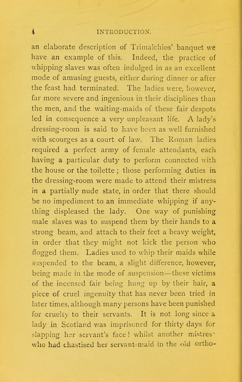 an elaborate description of Trimalchios' banquet we have an example of this. Indeed, the practice of whipping slaves was often indulged in as an excellent mode of amusing guests, either during dinner or after the feast had terminated. The ladies were, however, far more severe and ingenious in their disciplines than the men, and the waiting-maids of these fair despots led in consequence a very unpleasant life. A lady's dressing-room is said to have been as well furnished with scourges as a court of law. The Roman ladies required a perfect army of female attendants, eacli having a particular duty to perform connected with the house or the toilette ; those performing duties in the dressing-room were made to attend their mistress in a partially nude state, in order that there should be no impediment to an immediate whipping if any- thing displeased the lady. One way of punishing male slaves was to suspend them by their hands to a strong beam, and attach to their feet a heavy weight, in order that they might not kick the person who flogged them. Ladies used to whip their maids while suspended to the beam, a slight difference, however, being made in the mode of suspension—these victims of the incensed fair being hung up by their hair, a piece of cruel ingenuity that has never been tried in later times, although many persons have been punished for cruelty to their sei'vants. It is not long since a lady in Scotlar\d v/as imprisoned for thirty days for slapping h:'.r: servant's face ! whilst another mistres' who had cha.stised her scrvrint-maid in the old ortho-