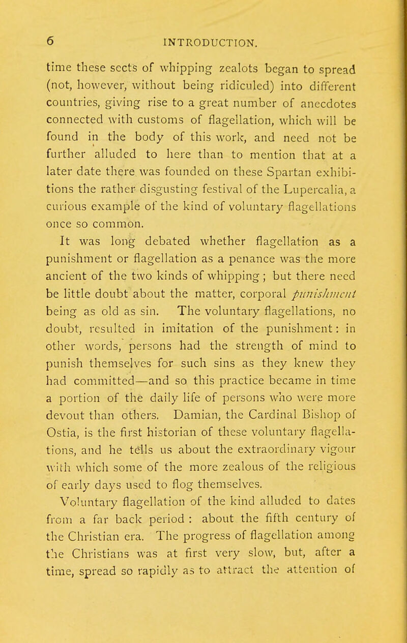 time these sects of whipping zealots began to spread (not, however, without being ridiculed) into different countries, giving rise to a great number of anecdotes connected with customs of flagellation, which will be found in the body of this work, and need not be further alluded to here than to mention that at a later date there was founded on these Spartan exhibi- tions the rather disgusting festival of the Lupercalia, a curious example of the kind of voluntary flagellations once so common. It was long debated whether flagellation as a punishment or flagellation as a penance was the more ancient of the two kinds of whipping; but there need be little doubt about the matter, corporal punisJuiicnt being as old as sin. The voluntary flagellations, no doubt, resulted in imitation of the punishment: in other words, persons had the strength of mind to punish themselves for such sins as they knew they had committed—and so this practice became in time a portion of the daily life of persons who were more devout than others. Damian, the Cardinal Bishop of Ostia, is the first historian of these voluntary flagella- tions, and he tells us about the extraordinary vigour with which some of the more zealous of the religious of early days used to flog themselves. Voluntary flagellation of the kind alluded to dates from a far back period : about the fifth century of the Christian era. The progress of flagellation among the Christians was at first very slow, but, after a time, spread so rapidly as to aUracl the attention of