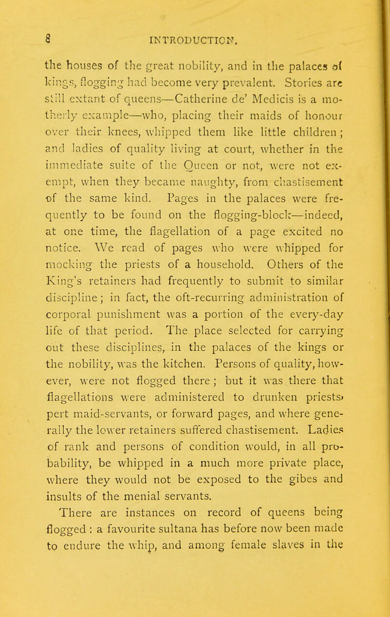 the houses of the great nobility, and in tlie palaces of kings, flogging had become very prevalent. Stories arc still extant of queens—Catherine de' Medicis is a mo- therly example—who, placing their maids of honour over their knees, whipped them like little children ; and ladies of quality living at court, whether in the immediate suite of the Oucen or not, were not ex- empt, when they became naughty, from chastisement of the same kind. Pages in the palaces were fre- quently to be found on the flogging-block—indeed, at one time, the flagellation of a page excited no notice. We read of pages who were ^\■hipped for mocking the priests of a household. Others of the King's retainers had frequently to submit to similar discipline; in fact, the oft-recurring administration of corporal punishment was a portion of the every-day life of that period. The place selected for carrying out these disciplines, in the palaces of the kings or the nobility, was the kitchen. Persons of quality, how- ever, were not flogged there; but it was there that flagellations were administered to drunken priests* pert maid-servants, or forward pages, and where gene- rally the lower retainers suffered chastisement. Ladie. of rank and persons of condition would, in all pro- bability, be whipped in a much more private place, where they would not be exposed to the gibes and insults of the menial servants. There are instances on record of queens being flogged : a favourite sultana has before now been made to endure the whip, and among female slaves in the