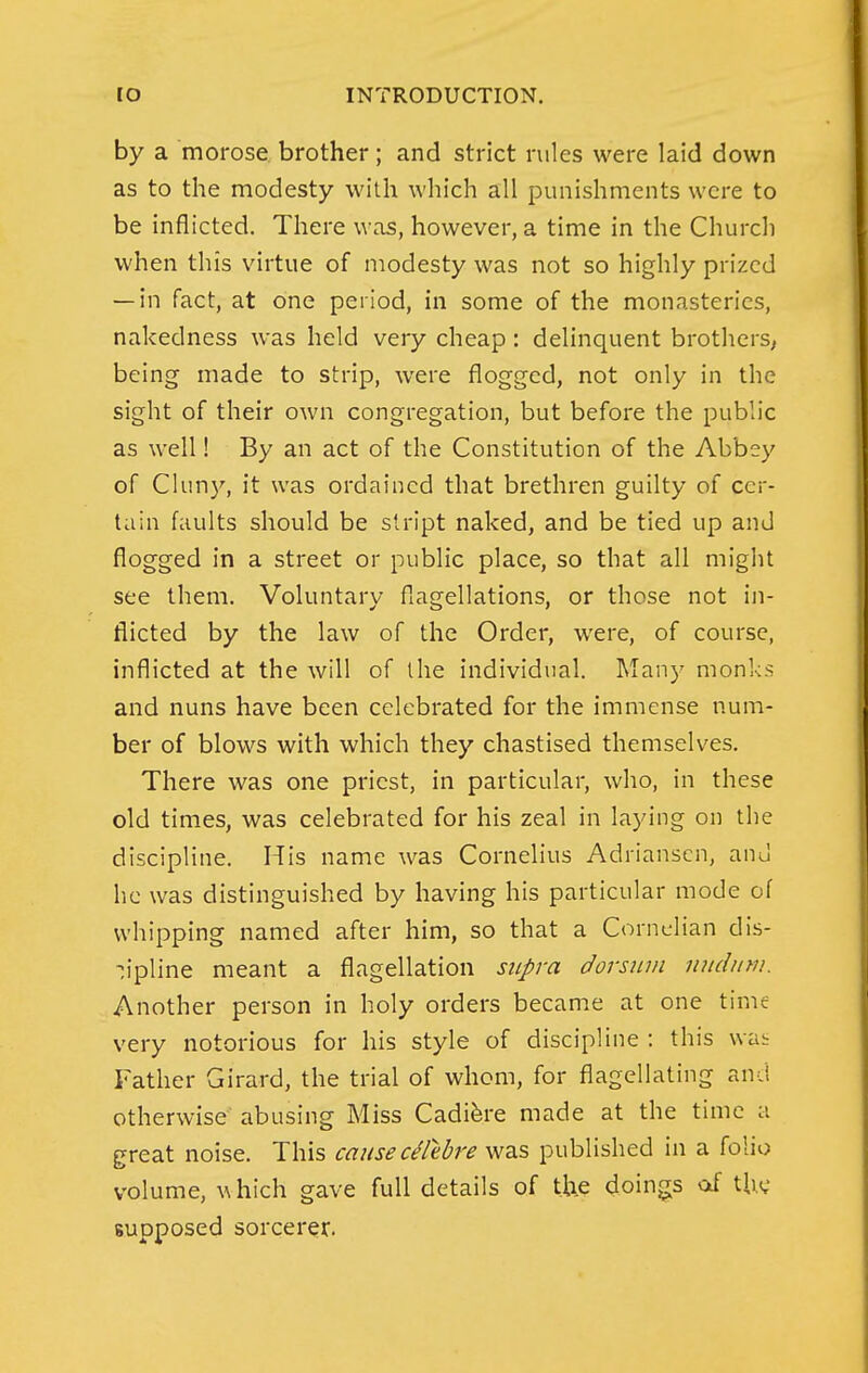 by a morose brother; and strict rules were laid down as to the modesty with which all punishments were to be inflicted. There was, however, a time in the Church when this virtue of modesty was not so highly prized — in fact, at one period, in some of the monasteries, nakedness was held very cheap: delinquent brothers, being made to strip, were flogged, not only in the sight of their own congregation, but before the public as well! By an act of the Constitution of the Abbey of Clun}'-, it was ordained that brethren guilty of cer- tain faults should be slrlpt naked, and be tied up and flogged in a street or public place, so that all might see them. Voluntary flagellations, or those not in- flicted by the law of the Order, were, of course, inflicted at the will of the individual. Many monks and nuns have been celebrated for the immense num- ber of blows with which they chastised themselves. There was one priest, in particular, who, in these old times, was celebrated for his zeal in laying on the discipline. His name was Cornelius Adrianscn, auu he was distinguished by having his particular mode of whipping named after him, so that a Cornelian dis- cipline meant a flagellation supra dorsum mtdiini. Another person in holy orders became at one time very notorious for his style of discipline : this wa- Father Girard, the trial of whom, for flagellating and otherwise abusing Miss Cadifere made at the time a great noise. This cause ceTebre was published in a folio volume, \\hich gave full details of tUe doings of tU<; supposed sorcerer.