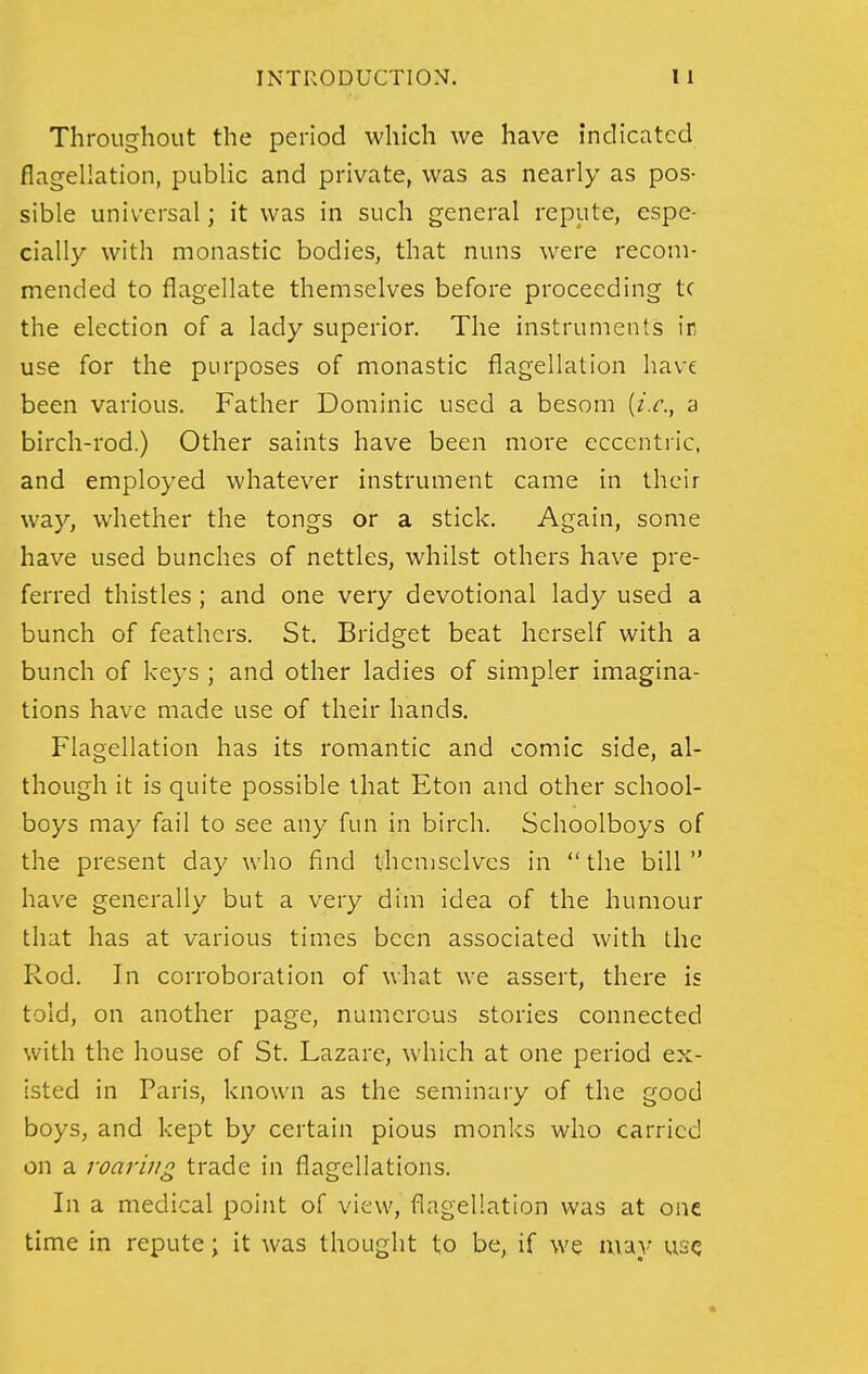 Throughout the period which we have indicated flagellation, public and private, was as nearly as pos- sible universal; it was in such general repute, espe- cially with monastic bodies, that nuns were recom- mended to flagellate themselves before proceeding tc the election of a lady superior. The instruments ir use for the purposes of monastic flagellation have been various. Father Dominic used a besom [i.e., a birch-rod.) Other saints have been more eccentric, and employed whatever instrument came in their way, whether the tongs or a stick. Again, some have used bunches of nettles, whilst others have pre- ferred thistles; and one very devotional lady used a bunch of feathers. St. Bridget beat herself with a bunch of keys ; and other ladies of simpler imagina- tions have made use of their hands. Flagellation has its romantic and comic side, al- though it is quite possible that Eton and other school- boys may fail to see any fun in birch. Schoolboys of the present day who find themselves in the bill have generally but a very dim idea of the humour that has at various times been associated with the Rod. In corroboration of what we assert, there is told, on another page, numerous stories connected with the house of St. Lazare, which at one period ex- isted in Paris, known as the seminary of the good boys, and kept by certain pious monks who carried on a roaring trade in flagellations. In a medical point of view, flagellation was at one time in repute; it was thought to be, if we may use