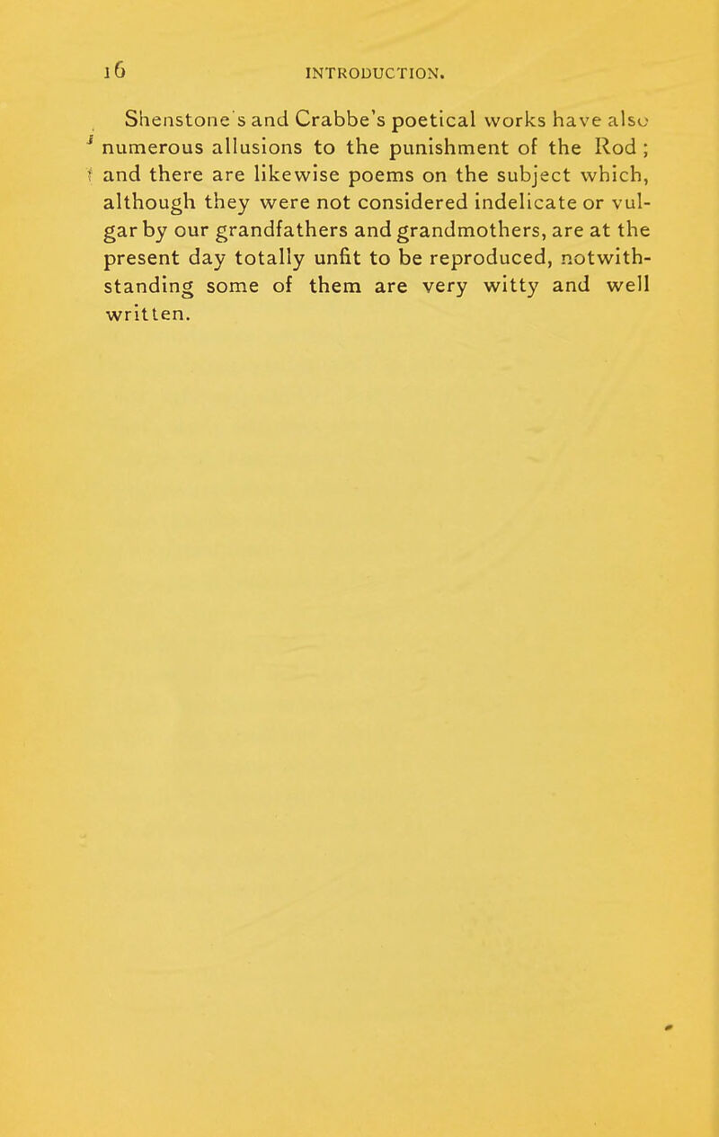 Shenstone s and Crabbe's poetical works have also ^ numerous allusions to the punishment of the Rod ; f and there are likewise poems on the subject which, although they were not considered Indelicate or vul- gar by our grandfathers and grandmothers, are at the present day totally unfit to be reproduced, notwith- standing some of them are very witty and well written.