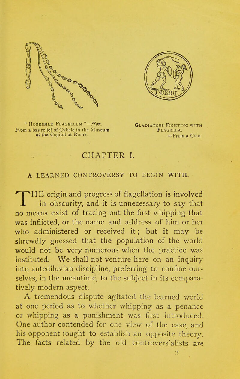  IIOHRIBILE FlaCELLUM.—//<»r. t'iom a bas relief of Cybele in ths Museum of the Capitol at Rome Gladiators Fighting with Flagei.la. —From a Coin CHAPTER I. A LEARNED CONTROVERSY TO BEGIN WITH. ■^HE origin and progress of flagellation is involved X in obscurity, and it is unnecessary to say that no means exist of tracing out the first whipping that was inflicted, or the name and address of him or her who administered or received it; but it may be shrewdly guessed that the population of the world would not be very numerous when the practice was instituted. We shall not venture here on an inquiry into antediluvian discipline, preferring to confine our- selves, in the meantime, to the subject in its compara- tively modern aspect. A tremendous dispute agitated the learned world at one period as to whether whipping as a penance or whipping as a punishment was first introduced. One author contended for one view of the case, and his opponent lought to establish an opposite theory. The facts related by the old controversfalists are