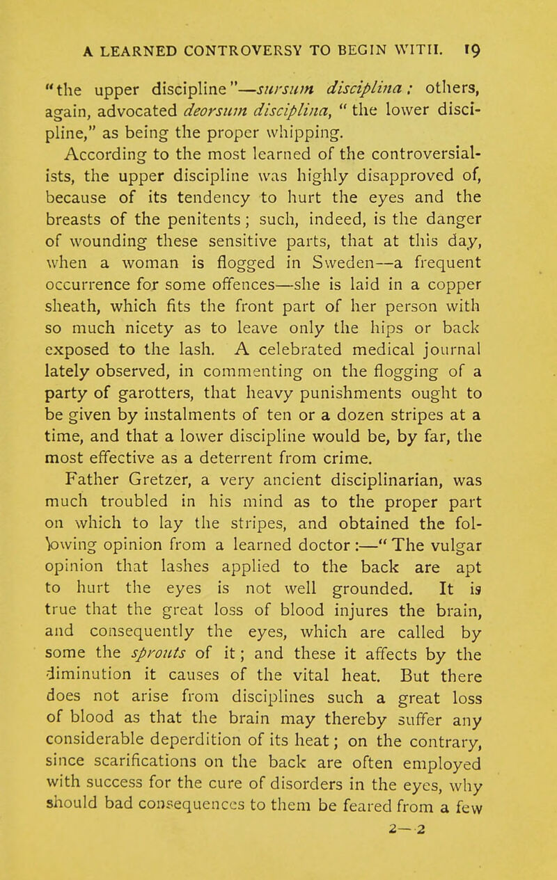 the upper discipline—sursum disciplma : otliers, again, advocated deorsiim disciplina,  the lower disci- pHne, as being the proper whipping. According to the most learned of the controversial- ists, the upper discipline was highly disapproved of, because of its tendency to hurt the eyes and the breasts of the penitents; such, indeed, is the danger of wounding these sensitive parts, that at this day, when a woman is flogged in Sweden—a frequent occurrence for some offences—she is laid in a copper sheath, which fits the front part of her person with so much nicety as to leave only the hips or back exposed to the lash. A celebrated medical journal lately observed, in commenting on the flogging of a party of garotters, that heavy punishments ought to be given by instalments of ten or a dozen stripes at a time, and that a lower discipline would be, by far, the most effective as a deterrent from crime. Father Gretzer, a very ancient disciplinarian, was much troubled in his mind as to the proper part on which to lay the stripes, and obtained the fol- V)wing opinion from a learned doctor :— The vulgar opinion that lashes applied to the back are apt to hurt the eyes is not well grounded. It is true that the great loss of blood injures the brain, and consequently the eyes, which are called by some the sprouts of it; and these it affects by the diminution it causes of the vital heat. But there does not arise from disciplines such a great loss of blood as that the brain may thereby suffer any considerable deperdition of its heat; on the contrary, since scarifications on the back are often employed with success for the cure of disorders in the eyes, why should bad consequences to them be feared from a few