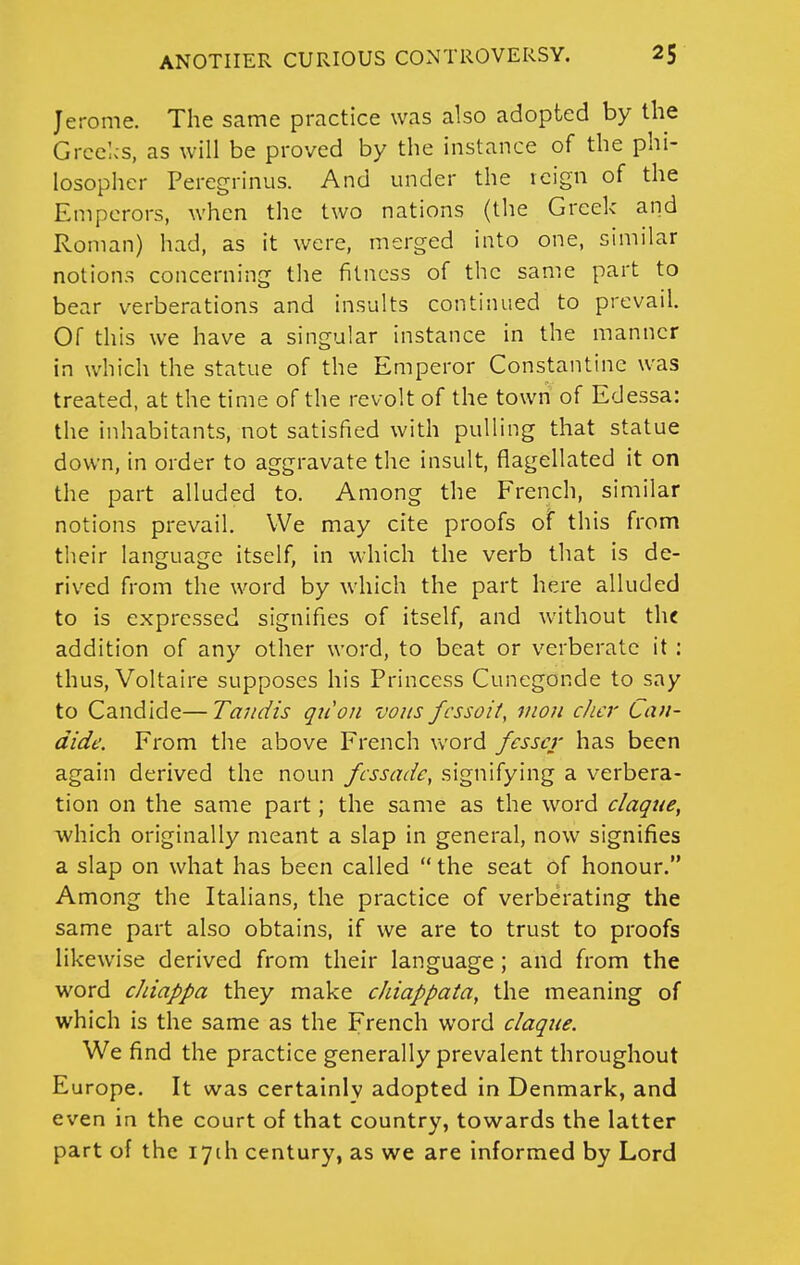 Jerome. The same practice was also adopted by the Grcelcs, as will be proved by the instance of the phi- losopher Peregrinus. And under the icign of the Emperors, when the two nations (the Greek and Roman) had, as it were, merged into one, similar notions concerning the fitness of the same part to bear verberations and insults continued to prevail. Of this we have a singular instance in the manner in which the statue of the Emperor Constantine was treated, at the time of the revolt of the town of Edessa: the inhabitants, not satisfied with pulling that statue down, in order to aggravate the insult, flagellated it on the part alluded to. Among the French, similar notions prevail. We may cite proofs of this from their language itself, in which the verb that is de- rived from the word by which the part here alluded to is expressed signifies of itself, and without the addition of any other word, to beat or verberate it : thus, Voltaire supposes his Princess Cunegonde to say to Candide—Tandis qiion vous fcssoit, rnon cJicr Cau- dide. From the above French word fcsscr has been again derived the noun fcssade, signifying a verbera- tion on the same part; the same as the word claque, which originally meant a slap in general, now signifies a slap on what has been called  the seat of honour. Among the Italians, the practice of verberating the same part also obtains, if we are to trust to proofs likewise derived from their language; and from the word cJdappa they make cJiiappata, the meaning of which is the same as the French word claque. We find the practice generally prevalent throughout Europe. It was certainly adopted in Denmark, and even in the court of that country, towards the latter part of the lyih century, as we are informed by Lord