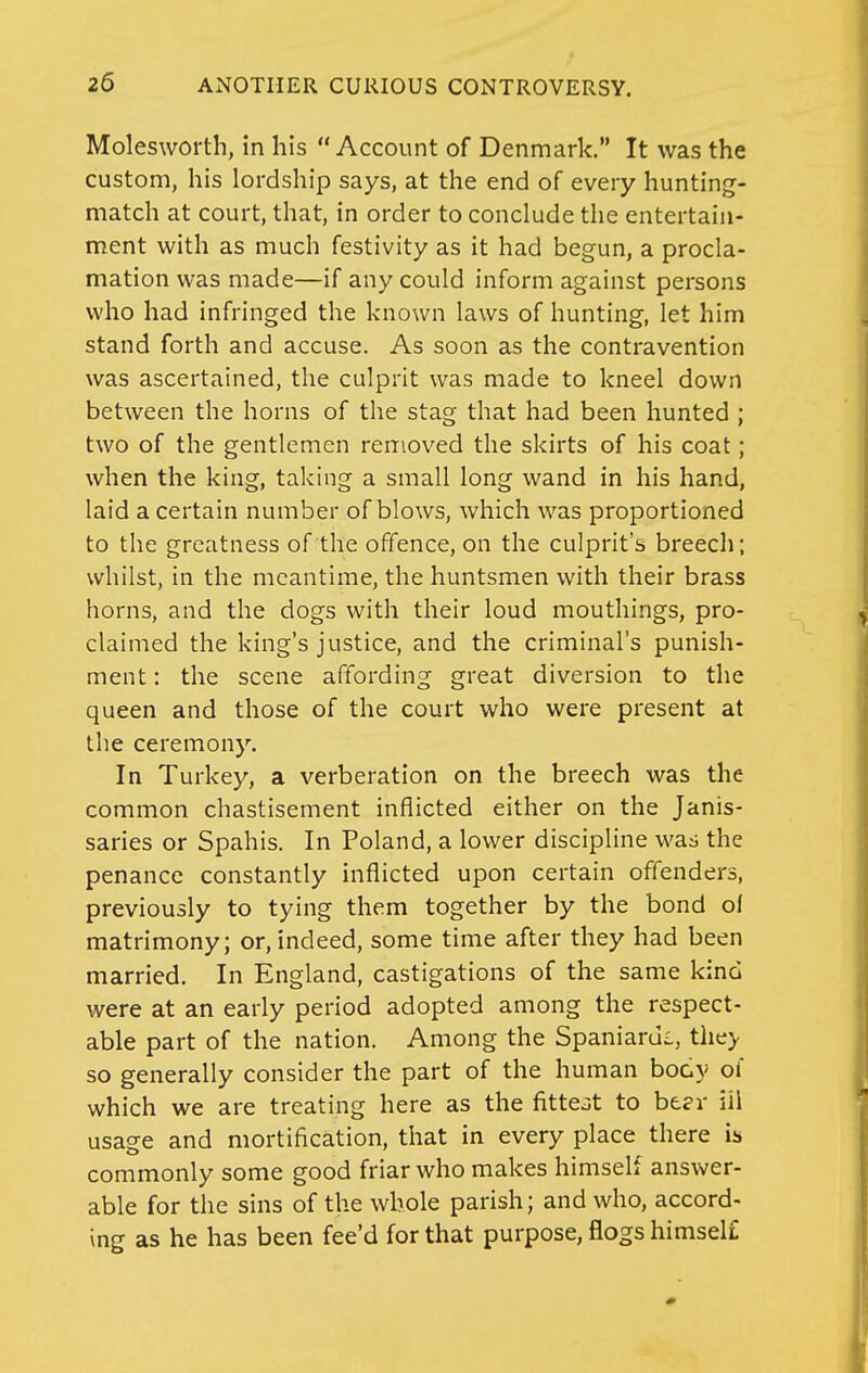 Molesworth, in his Account of Denmark. It was the custom, his lordship says, at the end of every hunting- match at court, that, in order to conclude the entertain- ment with as much festivity as it had begun, a procla- mation was made—if any could inform against persons who had infringed the known laws of hunting, let him stand forth and accuse. As soon as the contravention was ascertained, the culprit was made to kneel down between the horns of the stag that had been hunted ; two of the gentlemen removed the skirts of his coat; when the king, taking a small long wand in his hand, laid a certain number of blows, which was proportioned to the greatness of the offence, on the culprit's breech; whilst, in the meantime, the huntsmen with their brass horns, and the dogs with their loud mouthings, pro- claimed the king's justice, and the criminal's punish- ment : the scene affording great diversion to the queen and those of the court who were present at the ceremony. In Turkey, a verberation on the breech was the common chastisement inflicted either on the Janis- saries or Spahis. In Poland, a lower discipline was the penance constantly inflicted upon certain offenders, previously to tying them together by the bond ol matrimony; or, indeed, some time after they had been married. In England, castigations of the same kind were at an early period adopted among the respect- able part of the nation. Among the Spaniards, the> so generally consider the part of the human body ol which we are treating here as the fittest to hter iil usage and mortification, that in every place there is commonly some good friar who makes himself answer- able for the sins of the whole parish; and who, accord- ing as he has been fee'd for that purpose, flogs himsel£