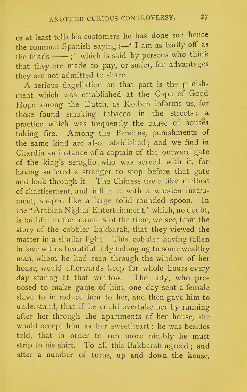 or at least tells his customers he has done so: hence the common Spanish saying :— I am as badly off as the friar's ; which is said by persons who think that they are made to pay, or suffer, for advantages they are not admitted to share. A serious flagellation on that part is the punish- ment which was established at the Cape of Good Hope among the Dutch, as Kolben informs us, for those found smoking tobacco in the streets: a practice which was frequently the cause of houses taking fire. Among the Persians, punishments of the same kind are also established ; and we find in Chardin an instance of a captain of the outward gate of the king's seraglio who was served with it, for having suffered a stranger to stop before that gate and look through it. The Chinese use a like method of chastisement, and inflict it with a wooden instru- ment, shaped like a large solid rounded spoon. In Ine Arabian Nights' Entertainment, which, no doubt, is faithful to the manners of the time, we see, from the story of the cobbler Bakbarah, that they viewed the matter in a similar light. This cobbler having fallen in love with a beautiful lady belonging to some wealthy man, whom he had seen through the window of her house, would afterwards keep for whole hours every day staring at that window. The lady, who pro- oosed to make game of him, one day sent a female sLve to introduce him to her, and then gave him to understand, that if he could overtake her by running after her through the apartments of her house, she would accept him as her sweetheart : he was besides told, that in order to run more nimbly he must strip to his shirt. To all this Bakbarah agreed ; and alter a number of turns, up and down the house,