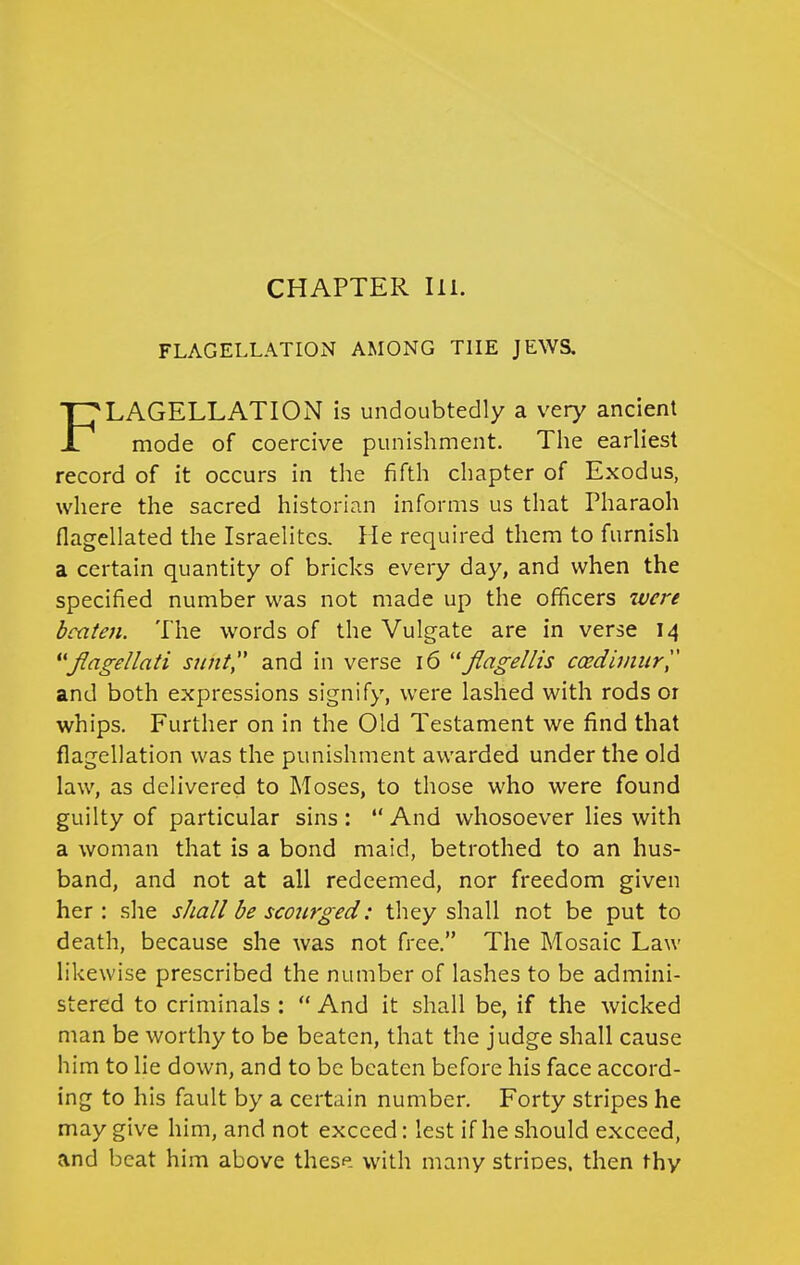 CHAPTER III. FLAGELLATION AMONG THE JEWS. LAGELLATION is undoubtedly a very ancient mode of coercive punishment. Tlie earliest record of it occurs in the fifth chapter of Exodus, where the sacred historian informs us that Pharaoh flagellated the Israelites. He required them to furnish a certain quantity of bricks every day, and when the specified number was not made up the officers ivere beaten. The words of the Vulgate are in verse 14 *'Jlagellati sunt and in verse 16 Jlagellis ccedhnurl' and both expressions signify, were lashed with rods or whips. Further on in the Old Testament we find that flagellation was the punishment awarded under the old law, as delivered to Moses, to those who were found guilty of particular sins :  And whosoever lies with a woman that is a bond maid, betrothed to an hus- band, and not at all redeemed, nor freedom given her : she shall be scourged: they shall not be put to death, because she Avas not free. The Mosaic Law likewise prescribed the number of lashes to be admini- stered to criminals :  And it shall be, if the wicked man be worthy to be beaten, that the judge shall cause him to lie down, and to be beaten before his face accord- ing to his fault by a certain number. Forty stripes he may give him, and not exceed: lest if he should exceed, and beat him above these with many strioes. then thy