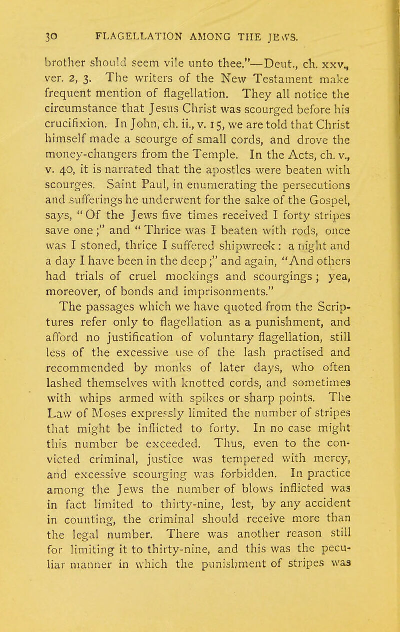 brother should seem vile unto thee.—Deut.. ch. xxv„ ver. 2, 3. The writers of the New Testament make frequent mention of flagellation. They all notice the circumstance that Jesus Christ was scourged before his crucifixion. In John, ch. ii., v. 15, we are told that Christ himself made a scourge of small cords, and drove the money-changers from the Temple. In the Acts, ch. v., V. 40, it is narrated that the apostles were beaten with scourges. Saint Paul, in enumerating the persecutions and sufferings he underwent for the sake of the Gospel, says, Of the Jews five times received I forty stripes save one; and  Thrice was I beaten with rods, once was I stoned, thrice I suffered shipwreok : a night and a day 1 have been in the deep; and again, And others had trials of cruel mockings and scourgings; yea, moreover, of bonds and imprisonments. The passages which we have quoted from the Scrip- tures refer only to flagellation as a punishment, and afford no justification of voluntary flagellation, still less of the excessive use of the lash practised and recommended by monks of later days, who often lashed themselves with knotted cords, and sometimes with whips armed with spikes or sharp points. The Lav/ of Moses expre.-^sly limited the number of stripes that might be inflicted to forty. In no case might this number be exceeded. Thus, even to the con- victed criminal, justice was tempered with mercy, and excessive scourging was forbidden. In practice among the Jews the number of blows inflicted was in fact limited to thirty-nine, lest, by any accident in counting, the criminal should receive more than the legal number. There was another reason still for limiting it to thirty-nine, and this was the pecu- liar manner in which the punishment of stripes was