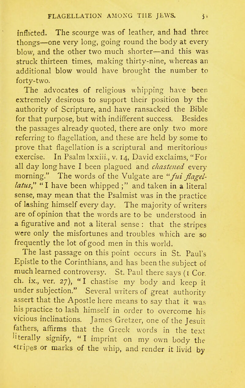 inflicted. The scourge was of leather, and had three thongs—one very long, going round the body at every blow, and the other two much shorter—and this was struck thirteen times, making thirty-nine, whereas an additional blow would have brought the number to forty-two. The advocates of religious whipping have been extremely desirous to support their position by the authority of Scripture, and have ransacked the Bible for that purpose, but with indifferent success. Besides the passages already quoted, there are only two more referring to flagellation, and these are held by some to prove that flagellation is a scriptural and meritorious exercise. In Psalm Ixxiii., v. 14, David exclaims, For all day long have I been plagued and chastened &v^xy morning. The words of the Vulgate are ftiijiagel- latus I have been whipped ; and taken in a literal sense, may mean that the Psalmist was in the practice of lashing himself every day. The majority of writers are of opinion that the words are to be understood in a figurative and not a literal sense : that the stripes were only the misfortunes and troubles which are so frequently the lot of good men in this world. The last passage on this point occurs in St. Paul's Epistle to the Corinthians, and has been the subject of much learned controversy. St. Paul there says (i Cor. ch. ix., ver. 27), I chastise my body and keep it under subjection. Several writers of great authority assert that the Apostle here means to say that it was his practice to lash himself in order to overcome his vicious inclinations. James Gretzer, one of the Jesuit fathers, affirms that the Greek words in the text literally signify, I imprint on my own body the stripes or marks of the whip, and render it livid by