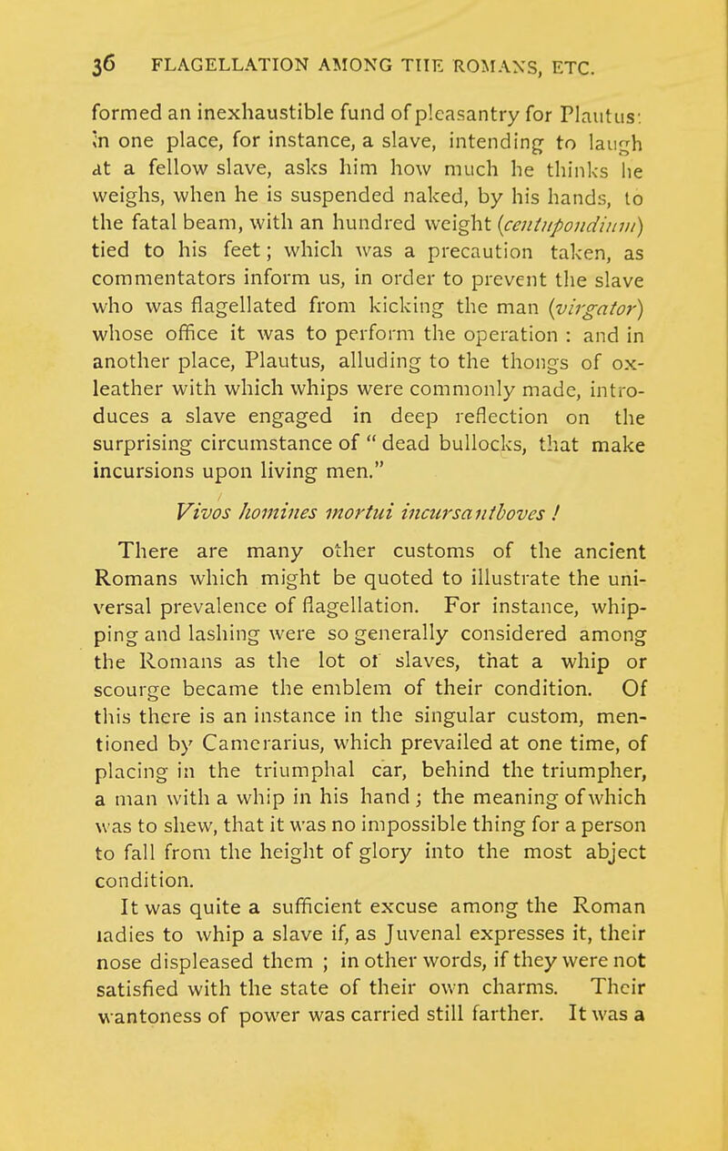 formed an inexhaustible fund of pleasantry for Plautus: »n one place, for instance, a slave, intending to laugh at a fellow slave, asks him how much he thinks lie weighs, when he is suspended naked, by his hands, to the fatal beam, with an hundred weight {centjipondiuui) tied to his feet; which was a precaution taken, as commentators inform us, in order to prevent the slave who was flagellated from kicking the man {virgator) whose office it was to perform the operation : and in another place, Plautus, alluding to the thongs of ox- leather with which whips were commonly made, intro- duces a slave engaged in deep reflection on the surprising circumstance of  dead bullocks, that make incursions upon living men. Vivos homines mortui incursanthoves ! There are many other customs of the ancient Romans which might be quoted to illustrate the uni- versal prevalence of flagellation. For instance, whip- ping and lashing were so generally considered among the Romans as the lot ol slaves, that a whip or scourge became the emblem of their condition. Of this there is an instance in the singular custom, men- tioned by Camerarius, which prevailed at one time, of placing in the triumphal car, behind the triumpher, a man with a whip in his hand; the meaning of which was to shew, that it was no impossible thing for a person to fall from the height of glory into the most abject condition. It was quite a sufficient excuse among the Roman ladies to whip a slave if, as Juvenal expresses it, their nose displeased them ; in other words, if they were not satisfied with the state of their own charms. Their wantoness of power was carried still farther. It was a