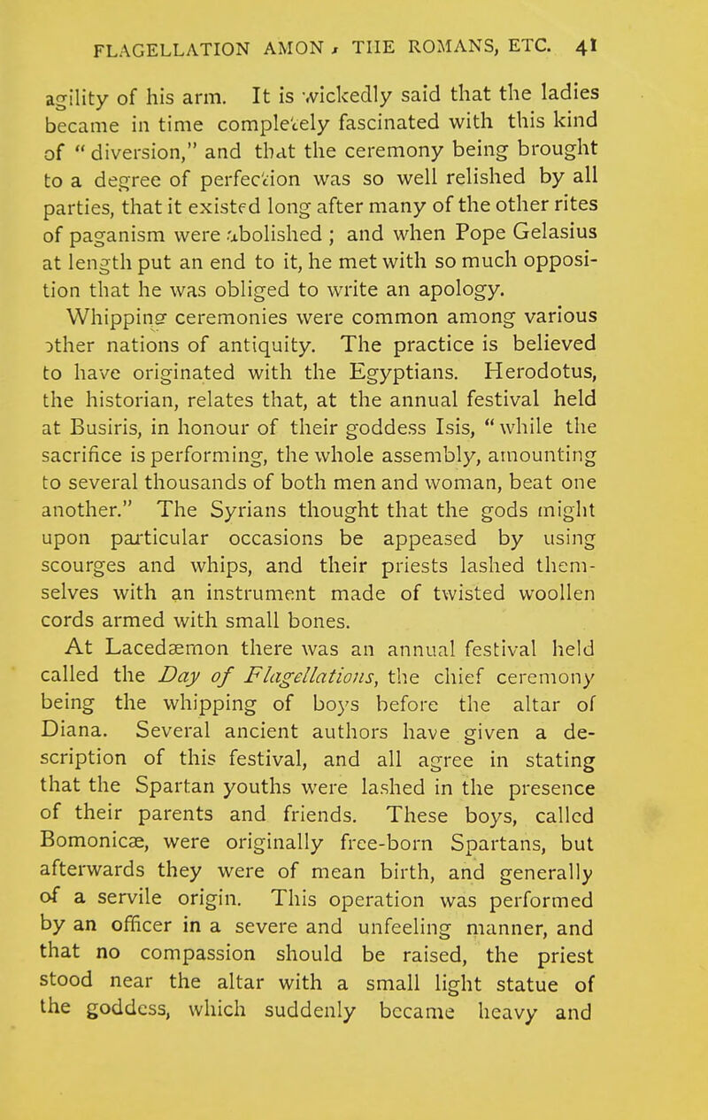 agility of his arm. It is wickedly said that the ladies became in time completely fascinated with this kind of  diversion, and that the ceremony being brought to a degree of perfection was so well relished by all parties, that it existed long after many of the other rites of paganism were abolished ; and when Pope Gelasius at length put an end to it, he met with so much opposi- tion that he was obliged to write an apology. Whippinsr ceremonies were common among various Dther nations of antiquity. The practice is believed to have originated with the Egyptians. Herodotus, the historian, relates that, at the annual festival held at Busiris, in honour of their goddess Isis, while the sacrifice is performing, the whole assembly, amounting to several thousands of both men and woman, beat one another. The Syrians thought that the gods inight upon paiticular occasions be appeased by using scourges and whips, and their priests lashed them- selves with an instrument made of twisted woollen cords armed with small bones. At Lacedsemon there was an annual festival held called the Day of Flagellations, the chief ceremony being the whipping of boys before the altar of Diana. Several ancient authors have given a de- scription of this festival, and all agree in stating that the Spartan youths were lashed in the presence of their parents and friends. These boys, called Bomonicae, were originally free-born Spartans, but afterwards they were of mean birth, and generally of a servile origin. This operation was performed by an ofhcer in a severe and unfeeling manner, and that no compassion should be raised, the priest stood near the altar with a small light statue of the goddess, which suddenly became heavy and