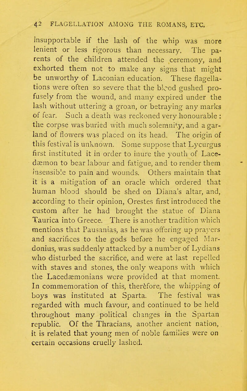 insupportable if the lash of the whip was more lenient or less rigorous than necessary. The pa- rents of the children attended the ceremony, and exhorted them not to make any signs that might be unworthy of Laconian education. These flagella- tions were often so severe that the blood gushed pro- fusely from the wound, and many expired under the lash without uttering a groan, or betraying any marks of fear. Such a death was reckoned very honourable : the corpse was buried with much solemni*-.y, and a gar- land of flowers was placed on its head. The origin of this festival is unknown. Some suppose that Lycurgus first instituted it in order to inure the youth of Lace- daemon to bear labour and fatigue, and to render them insensible to pain and wounds. Others maintain that it is a mitigation of an oracle which ordered that human blood should be shod on Diana's altar, and, according to their opinion, Orestes first introduced the custom after he had brought the statue of Diana Taurica into Greece. There is another tradition which mentions that Pausanias, as he was offering up prayers and sacrifices to the gods before he engaged Mar- donius, was suddenly attacked by a number of Lydians who disturbed the sacrifice, and were at last repelled with staves and stones, the only weapons with which the Lacedaemonians were provided at that moment. In commemoration of this, therefore, the whipping of boys was instituted at Sparta. The festival was regarded with much favour, and continued to be held throughout many political changes in the Spartan republic. Of the Thracians, another ancient nation, it is related that young men of noble families were on certain occasions cruelly lashed.