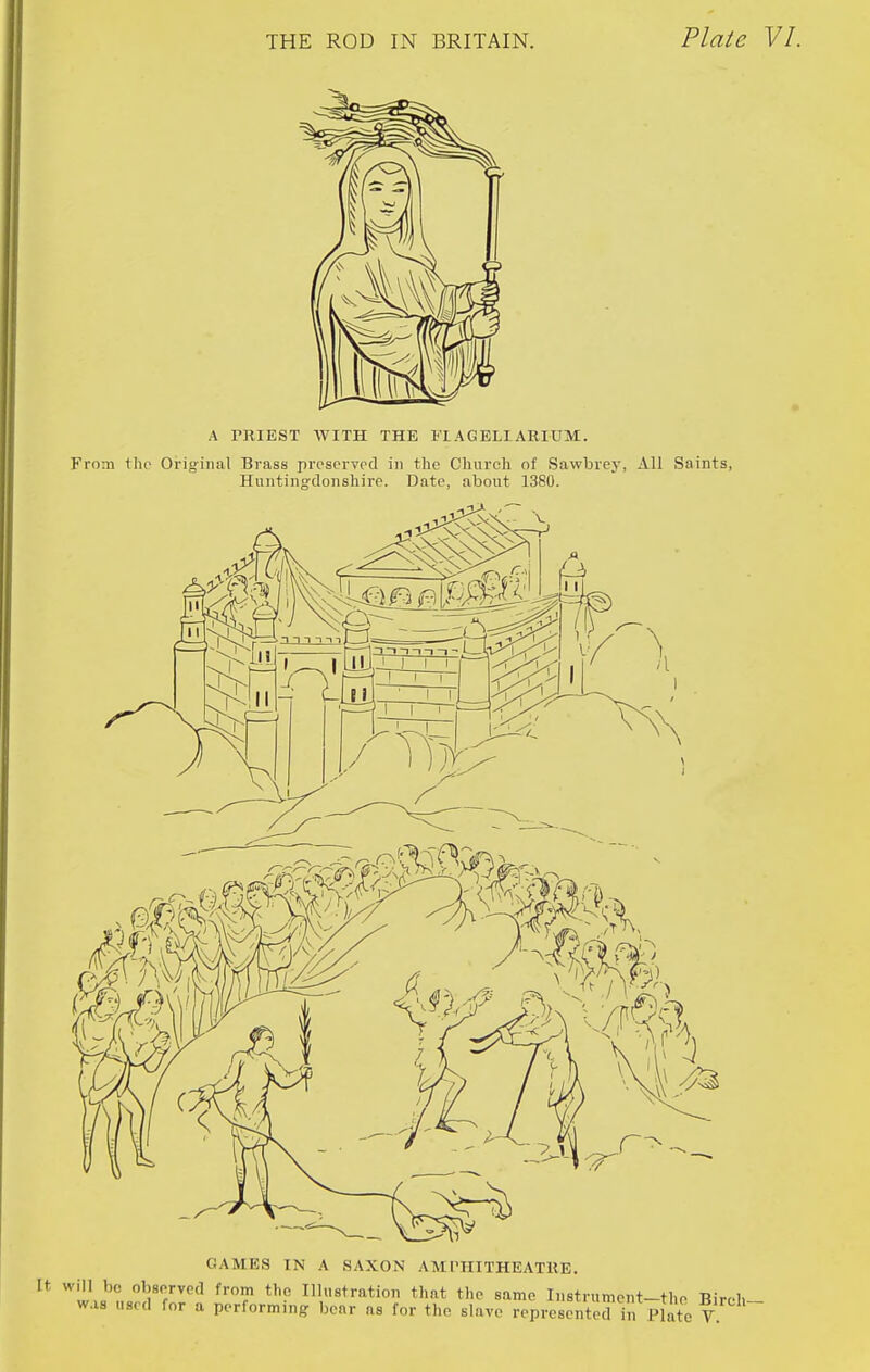 A PRIEST WITH THE I'lAGELIARIUM. From tlio Orig-inal Brass prcscrvrd in the Church of Sawbrey, All Saints, Huntino-donshire. Date, about 1380. GAMES IN A SAXON AMrHITHEATHE. It will be obsPTvcd from the Illustration that the same Iiistrumeut-the Birch was used for a performing- bear as for the slave represented in Plate V