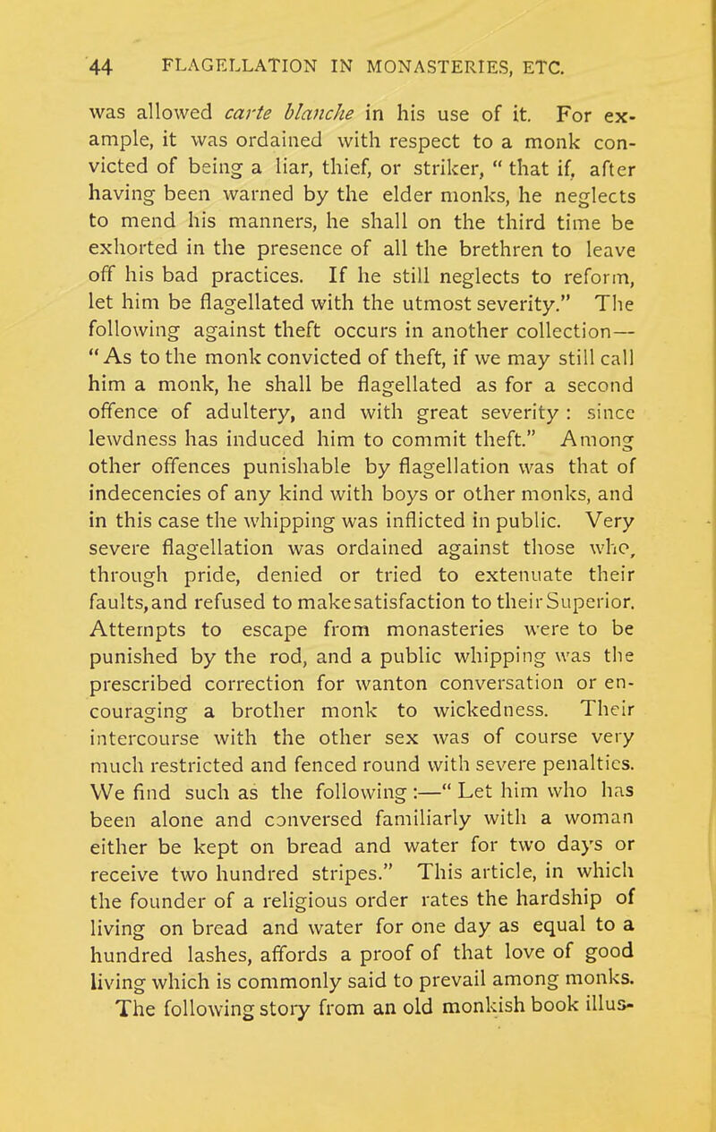 was allowed carte blanche in his use of it. For ex- ample, it was ordained with respect to a monk con- victed of being a liar, thief, or striker,  that if, after having been warned by the elder monks, he neglects to mend his manners, he shall on the third time be exhorted in the presence of all the brethren to leave off his bad practices. If he still neglects to reform, let him be flagellated with the utmost severity. The following against theft occurs in another collection— As to the monk convicted of theft, if we may still call him a monk, he shall be flagellated as for a second offence of adultery, and with great severity : since lewdness has induced him to commit theft. Among other oflences punishable by flagellation was that of indecencies of any kind with boys or other monks, and in this case the whipping was inflicted in public. Very severe flagellation was ordained against those who, through pride, denied or tried to extenuate their faults,and refused to makesatisfaction to theirSuperior. Attempts to escape from monasteries were to be punished by the rod, and a public whipping was tlie prescribed correction for wanton conversation or en- couracrins: a brother monk to wickedness. Their intercourse with the other sex was of course very much restricted and fenced round with severe penalties. We find such as the following :— Let him who has been alone and conversed familiarly with a woman either be kept on bread and water for two days or receive two hundred stripes. This article, in which the founder of a rehgious order rates the hardship of living on bread and water for one day as equal to a hundred lashes, affords a proof of that love of good living which is commonly said to prevail among monks. The following stoiy from an old monkish book illus-