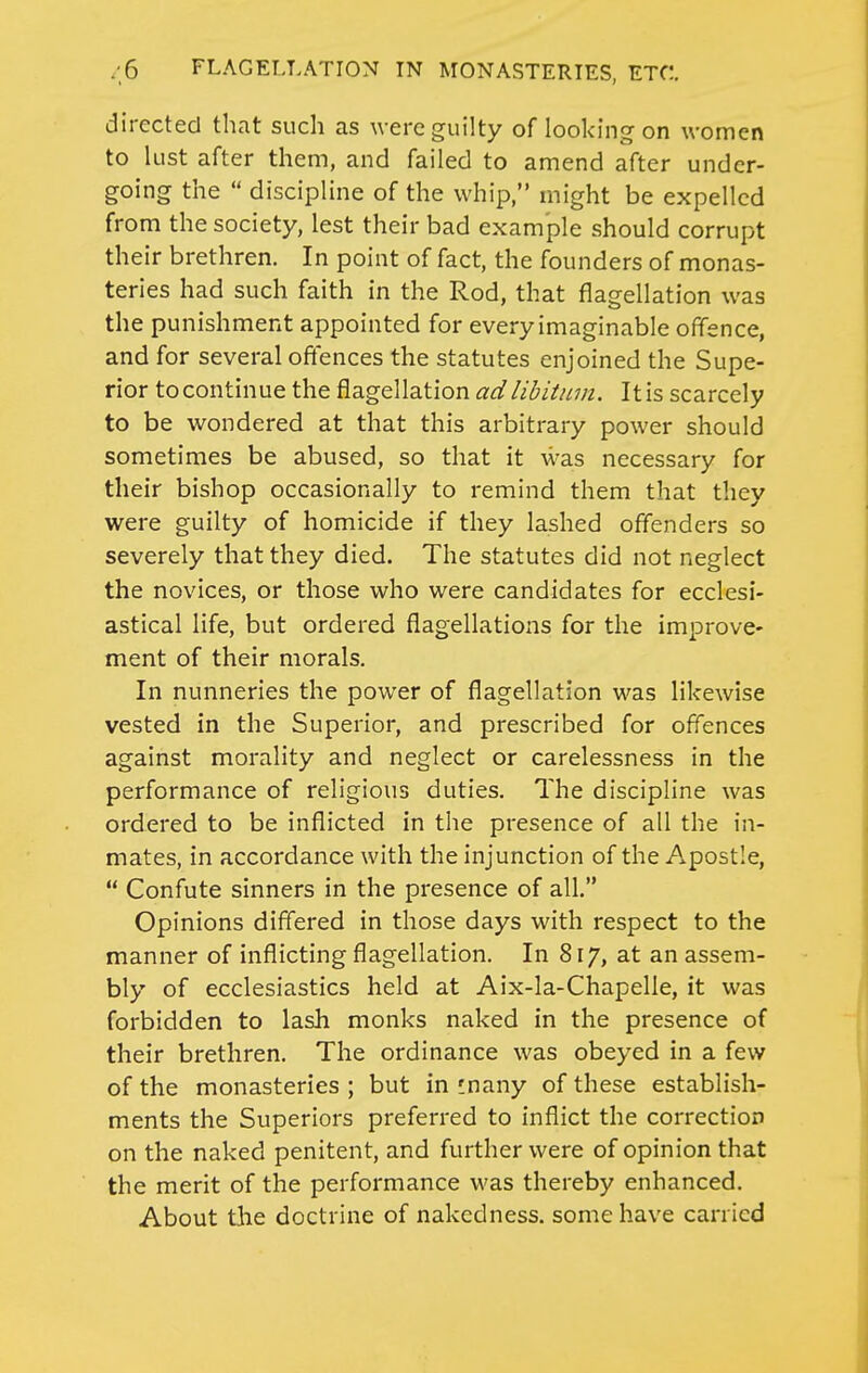 directed that such as were guilty of looking on women to lust after them, and failed to amend after under- going the  discipline of the whip, might be expelled from the society, lest their bad example should corrupt their brethren. In point of fact, the founders of monas- teries had such faith in the Rod, that flagellation was the punishment appointed for every imaginable offence, and for several offences the statutes enjoined the Supe- rior tocontinue the flagellation adlibitmn. Itis scarcely to be wondered at that this arbitrary power should sometimes be abused, so that it was necessary for their bishop occasionally to remind them that they were guilty of homicide if they lashed offenders so severely that they died. The statutes did not neglect the novices, or those who were candidates for ecclesi- astical life, but ordered flagellations for the improve- ment of their morals. In nunneries the power of flagellation was likewise vested in the Superior, and prescribed for offences against morality and neglect or carelessness in the performance of religious duties. The discipline was ordered to be inflicted in the presence of all the in- mates, in accordance with the injunction of the Apostle,  Confute sinners in the presence of all. Opinions differed in those days with respect to the manner of inflicting flagellation. In 817, at an assem- bly of ecclesiastics held at Aix-la-Chapelie, it was forbidden to lash monks naked in the presence of their brethren. The ordinance was obeyed in a few of the monasteries; but in !nany of these establish- ments the Superiors preferred to inflict the correction on the naked penitent, and further were of opinion that the merit of the performance was thereby enhanced. About the doctrine of nakedness, some have carried