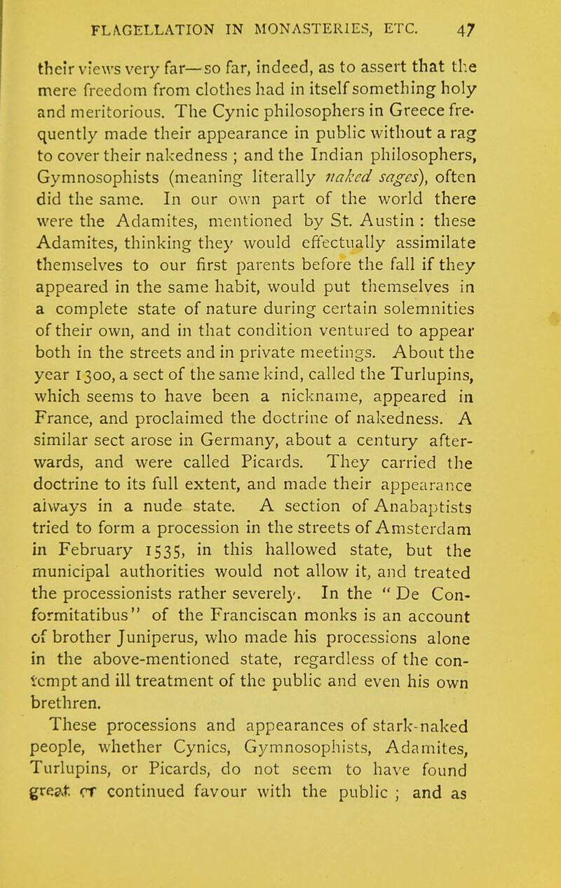 their views very far—so far, indeed, as to assert that the mere freedom from clothes had in itself something holy and meritorious. The Cynic philosophers in Greece fre- quently made their appearance in public without a rag to cover their nakedness ; and the Indian philosophers, Gymnosophists (meaning literally naked sages), often did the same. In our own part of the world there were the Adamites, mentioned by St. Austin : these Adamites, thinking they would eftectually assimilate themselves to our first parents before the fall if they appeared in the same habit, would put themselves in a complete state of nature during certain solemnities of their own, and in that condition ventured to appear both in the streets and in private meetings. About the year 1300, a sect of the same kind, called the Turlupins, which seems to have been a nickname, appeared in France, and proclaimed the doctrine of nakedness. A similar sect arose in Germany, about a century after- wards, and were called Picards. They carried the doctrine to its full extent, and made their appearance always in a nude state. A section of Anabaptists tried to form a procession in the streets of Amsterdam in February 1535, in this hallowed state, but the municipal authorities would not allow it, and treated the processionists rather severely. In the  De Con- formitatibus  of the Franciscan monks is an account of brother Juniperus, who made his processions alone in the above-mentioned state, regardless of the con- tempt and ill treatment of the public and even his own brethren. These processions and appearances of stark-naked people, whether Cynics, Gymnosophists, Adamites, Turlupins, or Picards, do not seem to have found gre&.t. CT continued favour with the public ; and as