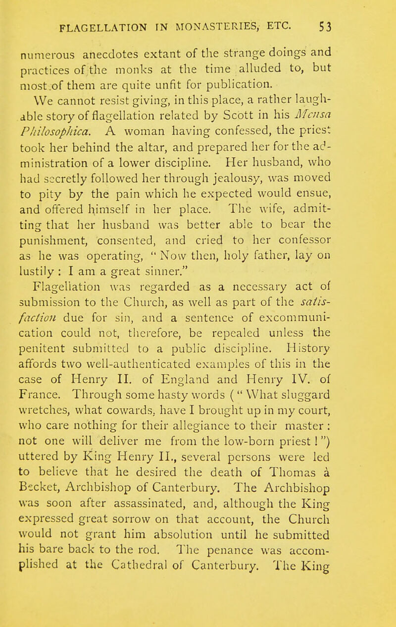 numerous anecdotes extant of the strange doings and practices of the monks at tlie time alluded to, but most .of them are quite unfit for publication. We cannot resist giving, in this place, a rather laugh- able story of flagellation related by Scott in his Alcusa Pliilosophica. A woman having confessed, the priest took her behind the altar, and prepared her for the ad- ministration of a lower discipline. Her husband, who had secretly followed her through jealousy, was moved to pity by the pain which he expected would ensue, and offered himself in her place. The wife, admit- tins: that her husband was better able to bear the punishment, consented, and cried to her confessor as he was operating,  Now then, holy father, lay on lustily : I am a great sinner. Flagellation was regarded as a necessary act of submission to the Church, as well as part of the sa/is- faction due for sin, and a sentence of excommuni- cation could not, tlicrefore, be repealed unless the penitent submitted to a public discipline. History affords two well-authenticated examples of this in the case of Henry H. of England and Henry IV. of France. Through some hasty words (  What sluggard wretches, what cowards, have I brought up in my court, who care nothing for their allegiance to their master : not one will deliver me from the low-born priest I) uttered by King Henry H,, several persons were led to believe that he desired the death of Thomas a Becket, Archbishop of Canterbury. The Archbishop was soon after assassinated, and, although the King expressed great sorrow on that account, the Church would not grant him absolution until he submitted his bare back to the rod. The penance was accom- plished at the Cathedral of Canterbury. The King