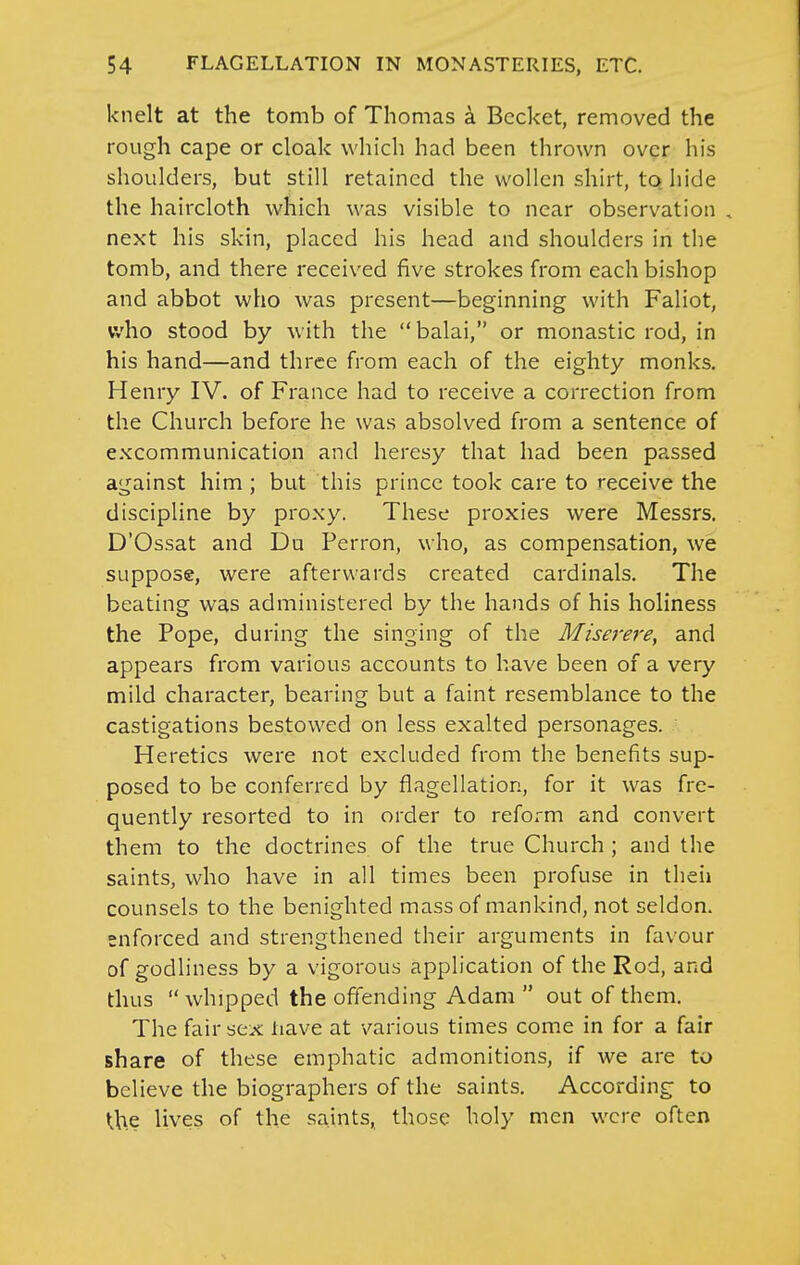 knelt at the tomb of Thomas a Bccket, removed the rough cape or cloak which had been thrown over his shoulders, but still retained the wollcn shirt, to hide the haircloth which was visible to near observation , next his skin, placed his head and shoulders in the tomb, and there received five strokes from each bishop and abbot who was present—beginning with Faliot, who stood by with the balai, or monastic rod, in his hand—and three from each of the eighty monks. Henry IV. of France had to receive a correction from the Church before he was absolved from a sentence of excommunication and heresy that had been passed against him ; but this prince took care to receive the discipline by proxy. These proxies were Messrs. D'Ossat and Du Perron, who, as compensation, we suppose, were afterwards created cardinals. The beating was administered by the hands of his holiness the Pope, during the singing of the Miserere, and appears fi*om various accounts to have been of a very mild character, bearing but a faint resemblance to the castigations bestowed on less exalted personages. Heretics were not excluded from the benefits sup- posed to be conferred by flagellation, for it was fre- quently resorted to in order to reform and convert them to the doctrines of the true Church ; and the saints, who have in all times been profuse in then counsels to the benighted mass of mankind, not seldon. enforced and strengthened their arguments in favour of godliness by a vigorous application of the Rod, and thus  whipped the offending Adam  out of them. The fair sex iiave at various times come in for a fair share of these emphatic admonitions, if we are to believe the biographers of the saints. According to the lives of the saints, those holy men were often