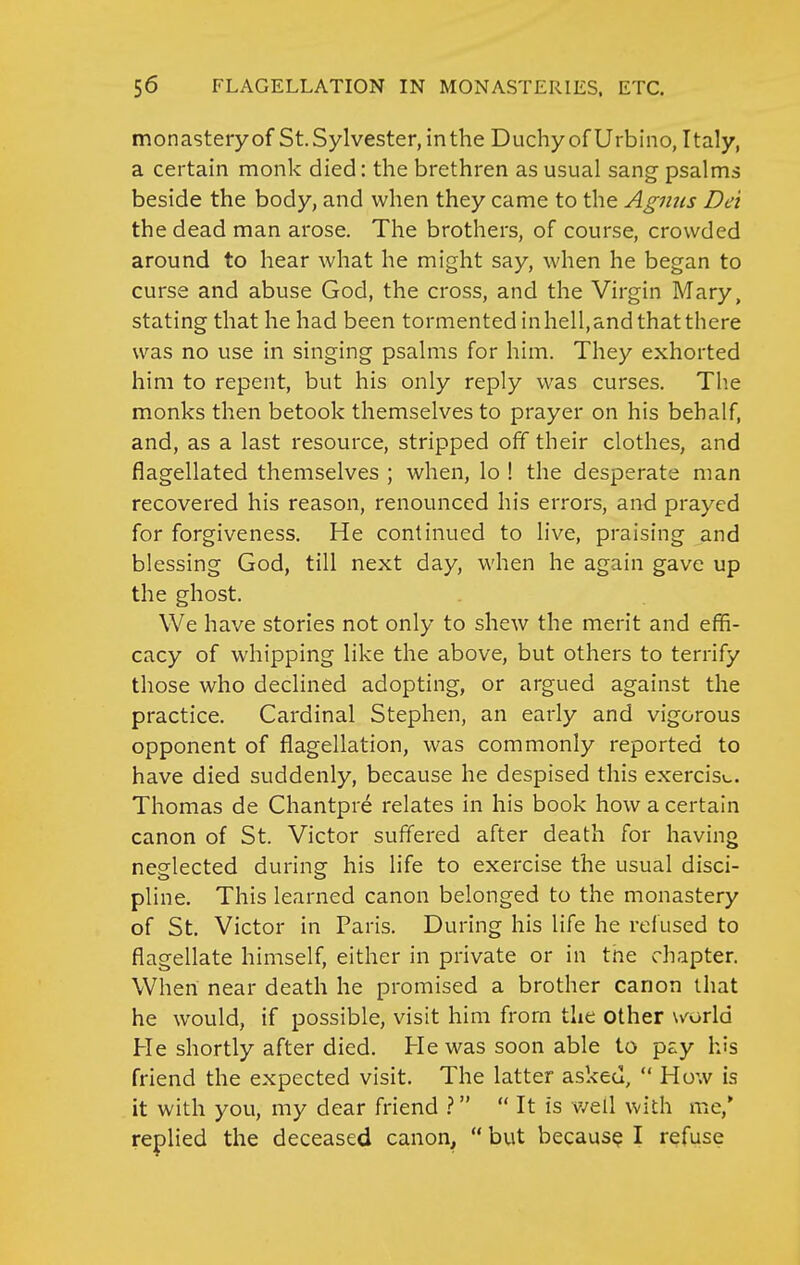 monasteryof St. Sylvester, in the Duchy of Urbiiio, Italy, a certain monk died: the brethren as usual sang psalms beside the body, and when they came to the Agmis Dei the dead man arose. The brothers, of course, crowded around to hear what he might say, when he began to curse and abuse God, the cross, and the Virgin Mary, stating that he had been tormented in hell, and that there was no use in singing psalms for him. They exhorted him to repent, but his only reply was curses. Tlie monks then betook themselves to prayer on his behalf, and, as a last resource, stripped off their clothes, and flagellated themselves ; when, lo ! the desperate man recovered his reason, renounced his errors, and prayed for forgiveness. He continued to live, praising and blessing God, till next day, when he again gave up the ghost. We have stories not only to shew the merit and effi- cacy of whipping like the above, but others to terrify those who declined adopting, or argued against the practice. Cardinal Stephen, an early and vigorous opponent of flagellation, was commonly reported to have died suddenly, because he despised this exercis\,. Thomas de Chantpre relates in his book how a certain canon of St. Victor suffered after death for having neglected during- his life to exercise the usual disci- pline. This learned canon belonged to the monastery of St, Victor in Paris. During his life he refused to flagellate himself, either in private or in tne chapter. When near death he promised a brother canon that he would, if possible, visit him from the other \/orld He shortly after died. He was soon able to pay his friend the expected visit. The latter asked,  How is it with you, my dear friend V  It is v/ell with me,* replied the deceased canon,  but because I refuse
