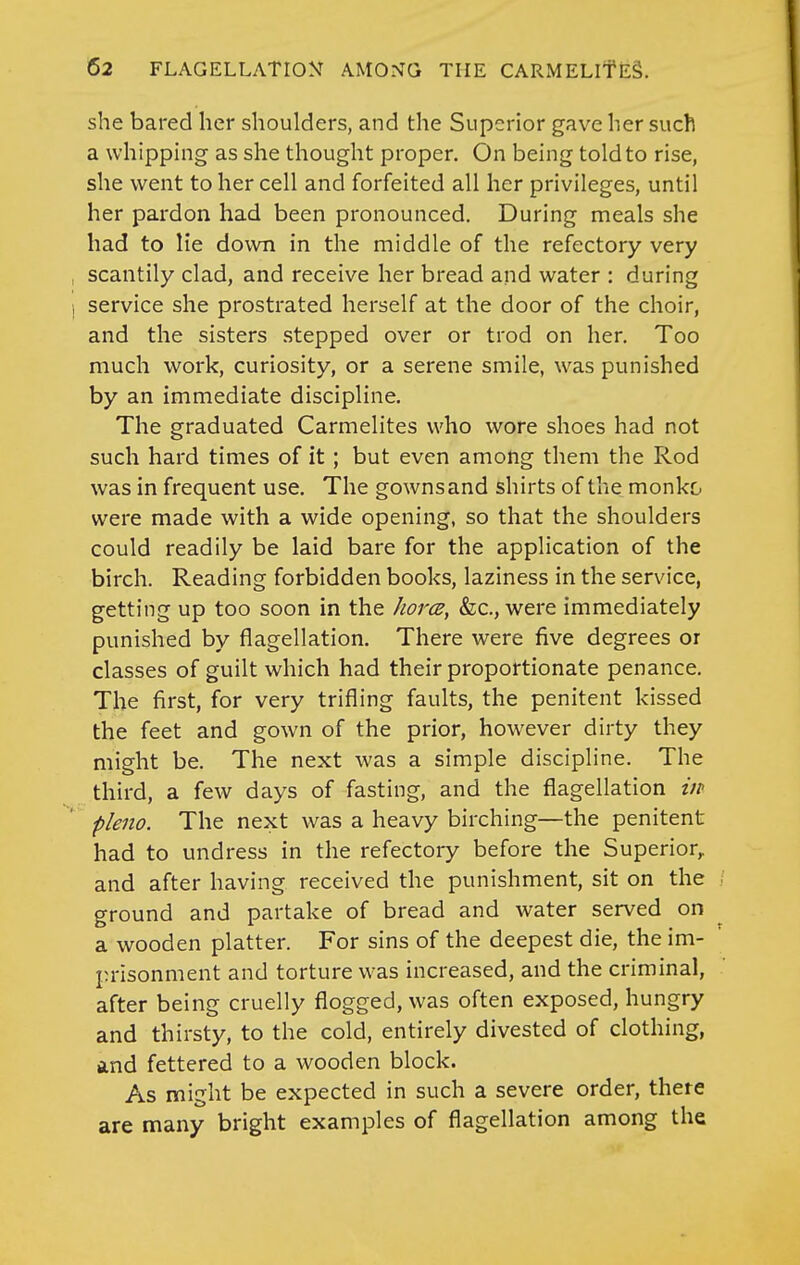 she bared her shoulders, and the Superior gave her such a whipphig as she thought proper. On being told to rise, she went to her cell and forfeited all her privileges, until her pardon had been pronounced. During meals she had to lie down in the middle of the refectory very scantily clad, and receive her bread and water : during service she prostrated herself at the door of the choir, and the sisters stepped over or trod on her. Too much work, curiosity, or a serene smile, was punished by an immediate discipline. The graduated Carmelites who wore shoes had not such hard times of it ; but even among them the Rod was in frequent use. The gowns and shirts of the monko were made with a wide opening, so that the shoulders could readily be laid bare for the application of the birch. Reading forbidden books, laziness in the service, getting up too soon in the horce, &c., were immediately punished by flagellation. There were five degrees or classes of guilt which had their proportionate penance. The first, for very trifling faults, the penitent kissed the feet and gown of the prior, however dirty they might be. The next was a simple discipline. The third, a few days of fasting, and the flagellation in pleiio. The next was a heavy birching—the penitent had to undress in the refectory before the Superior,, and after having received the punishment, sit on the ground and partake of bread and water served on a wooden platter. For sins of the deepest die, the im- prisonment and torture was increased, and the criminal, after being cruelly flogged, was often exposed, hungry and thirsty, to the cold, entirely divested of clothing, and fettered to a wooden block. As might be expected in such a severe order, there are many bright examples of flagellation among the