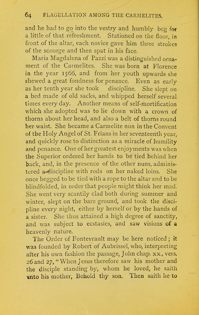 and he had to go into the vestry and humbly beg for a h'ttle of that refreshment. Stationed on tlie floor, in front of the altar, each novice gave him three strokes of the scourge and then spat in his face. Maria Magdalena of Pazzi was a distinguished orna- ment of the Carmelites. She was born at Florence in the year 1566, and from her youth upwards she shewed a great fondness for penance. Even as early as her tenth year she took discipline. She slept on a bed made of old sacks, and whipped herself several times everyday. Another means of self-mortification which she adopted was to lie down with a crown of thorns about her head, and also a belt of thorns round her waist. She became a Carmelite nun in the Convent of the Holy Angel of St. Frians in her seventeenth year, and quickly rose to distinction as a miracle of humility and penance. One of her greatest enjoyments was when the Superior ordered her hands to be tied behind her back, and, in the presence of the other nuns, adminis- tered a^^discipline with rods on her naked loins. She once begged to be tied with a rope to the altar and to be blindfolded, in order that people might think her mad. She went very scantily clad both during summer and winter, slept on the bare ground, and took the disci- pline every night, either by herself or by the hands of a sister. She thus attained a high degree of sanctity, and was subject to ecstasies, and saw visions of a heavenly nature. The Order of Fontevrault may be here noticed ; it was founded by Robert of Aubrissel, who, interpreting after his own fashion the passage, John chap, xx., vers. 26 and 27,  When Jesus therefore saw his mother and the disciple standing by, whom he loved, he saith vnto his mother, Behold thy son. Then saith he to