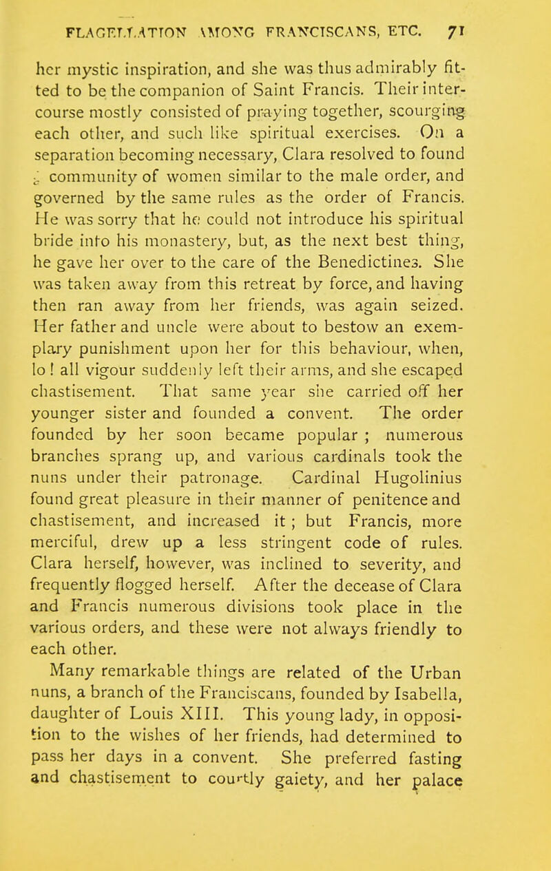 her mystic inspiration, and she was thus admirably fit- ted to be the companion of Saint Francis. Their inter- course mostly consisted of pr-aying together, scourging each otlier, and such like spiritual exercises. On a separation becoming necessary, Clara resolved to found community of women similar to the male order, and governed by the same rules as the order of Francis. He was sorry that he; could not introduce his spiritual bride into his monastery, but, as the next best thing, he gave her over to the care of the Benedictines. She was taken away from this retreat by force, and having then ran away from her friends, was again seized. Her father and uncle were about to bestow an exem- plary punishment upon her for this behaviour, when, lo ! all vigour suddenly left their arms, and she escapeid chastisement. That same year she carried off her younger sister and founded a convent. The order founded by her soon became popular ; numerous branches sprang up, and various cardinals took the nuns under their patronage. Cardinal Hugolinius found great pleasure in their manner of penitence and chastisement, and increased it ; but Francis, more merciful, drew up a less stringent code of rules. Clara herself, however, was inclined to severity, and frequently flogged herself. After the decease of Clara and Francis numerous divisions took place in the various orders, and these were not always friendly to each other. Many remarkable things are related of the Urban nuns, a branch of the Franciscans, founded by Isabella, daughter of Louis XHI. This young lady, in opposi- tion to the wishes of her friends, had determined to pass her days in a convent. She preferred fasting and chastisement to courtly gaiety, and her palace