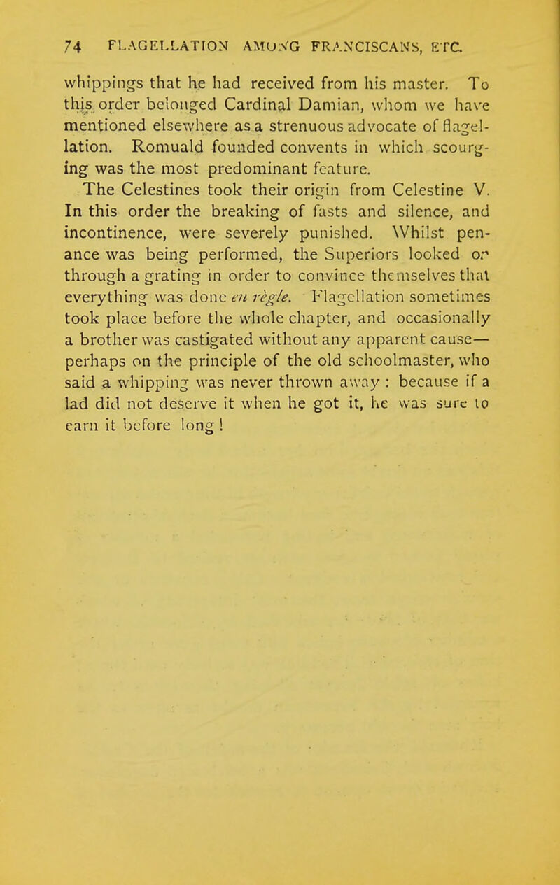 whippings that he had received from his master. To thjs, order belonged Cardinal Damian, whom we have mentioned elsevv'here as a strenuous advocate of flagel- lation. Romuald founded convents in which scourg- ing was the most predominant feature. The Celestines took their origin from Celestine V. In this order the breaking of fasts and silence, and incontinence, were severely punished. Whilst pen- ance was being performed, the Superiors looked or through a grating in order to convince themselves thai everything was done eu regie. Flagellation sometimes took place before the whole chapter, and occasionally a brother was castigated without any apparent cause— perhaps on the principle of the old schoolmaster, who said a whipping was never thrown away : because if a lad did not deserve it when he got it, he was sure lo earn It before long !