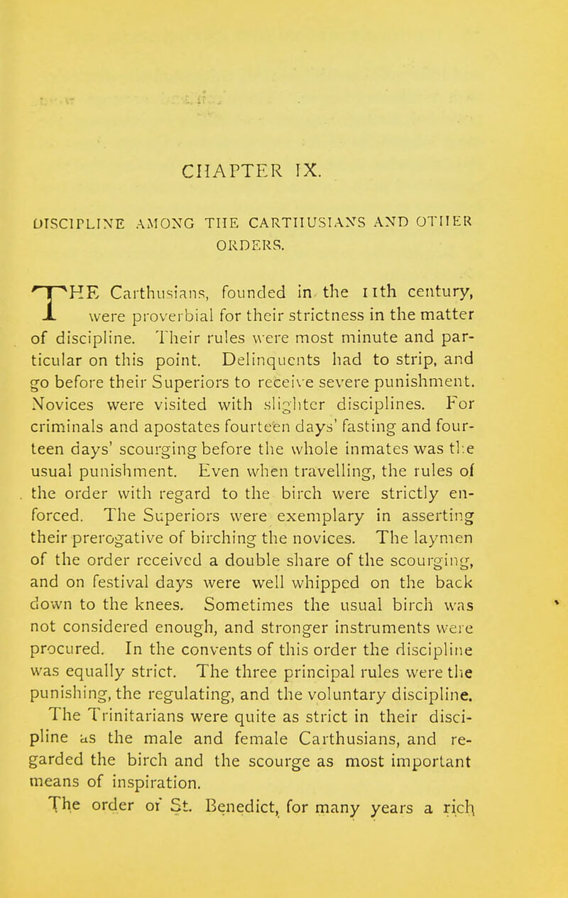 DISCITLINE AMONG THE CARTHUSIANS AND OTHER ORDERS. THE Carthusians, founded in the nth century, were proverbial for their strictness in the matter of discipline. Their rules w ere most minute and par- ticular on this point. Delinquents had to strip, and ^o before their Superiors to receive severe punishment. Novices were visited with slighter disciplines. For criminals and apostates fourteen days' fasting and four- teen days' scourging before the whole inmates was th.e usual punishment. Even when travelling, the rules of the order with regard to the birch were strictly en- forced. The Superiors were exemplary in asserting their prerogative of birching the novices. The laynien of the order received a double share of the scourging, and on festival days were well whipped on the back down to the knees. Sometimes the usual birch was not considered enough, and stronger instruments were procured. In the convents of this order the discipline was equally strict. The three principal rules were the punishing, the regulating, and the voluntary discipline. The Trinitarians were quite as strict in their disci- pline as the male and female Carthusians, and re- garded the birch and the scourge as most important means of inspiration. The order of St. Benedict, for many years a rich