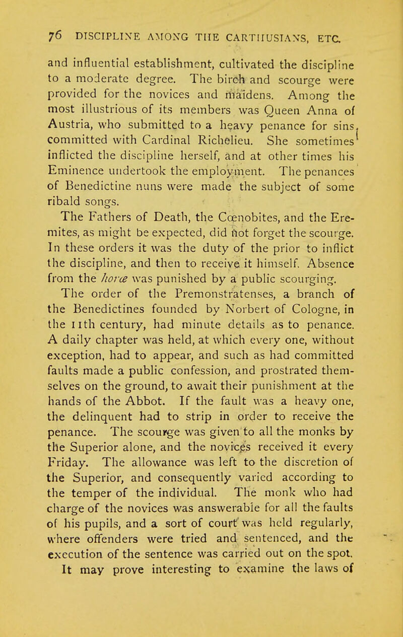 and influential establishment, cultivated the discipline to a moderate degree. The birch and scourge were provided for the novices and maidens. Among the most illustrious of its members was Queen Anna of Austria, who submitted to a heavy penance for sins, committed with Cardinal Richelieu. She sometimes* inflicted the discipline herself, and at other times his Eminence undertook the employ ment. The penances of Benedictine nuns were made the subject of some ribald songs. The Fathers of Death, the Coenobites, and the Ere- mites, as might be expected, did not forget the scourge. In these orders it was the duty of the prior to inflict the discipline, and then to receiye it himself Absence from the Jiorte was punished by a public scourging. The order of the Premonstratenses, a branch of the Benedictines founded by Norbert of Cologne, in the nth century, had minute details as to penance. A daily chapter was held, at which every one, without exception, had to appear, and such as had committed faults made a public confession, and prostrated them- selves on the ground, to await their punishment at the hands of the Abbot. If the fault was a heavy one, the delinquent had to strip in order to receive the penance. The scouirge was given to all the monks by the Superior alone, and the novice's received it every Friday. The allowance was left to the discretion of the Superior, and consequently varied according to the temper of the individual. The monk who had charge of the novices was answerable for all the faults of his pupils, and a sort of court' was held regularly, where offenders were tried and sentenced, and the execution of the sentence was carried out on the spot. It may prove interesting to examine the laws of