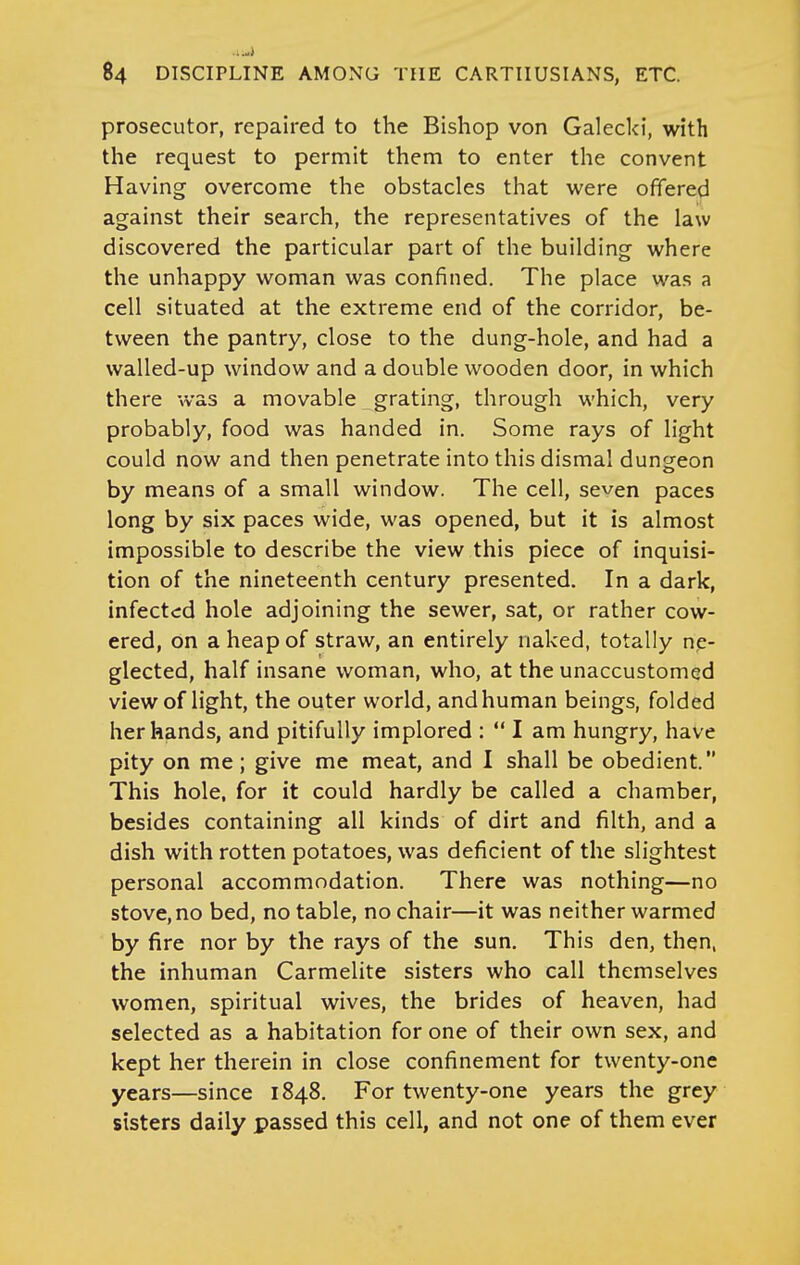 prosecutor, repaired to the Bishop von Galecki, with the request to permit them to enter the convent Having overcome the obstacles that were offered against their search, the representatives of the law discovered the particular part of the building where the unhappy woman was confined. The place was a cell situated at the extreme end of the corridor, be- tween the pantry, close to the dung-hole, and had a walled-up window and a double wooden door, in which there was a movable grating, through which, very probably, food was handed in. Some rays of light could now and then penetrate into this dismal dungeon by means of a small window. The cell, seven paces long by six paces wide, was opened, but it is almost impossible to describe the view this piece of inquisi- tion of the nineteenth century presented. In a dark, infected hole adjoining the sewer, sat, or rather cow- ered, on a heap of straw, an entirely naked, totally ne- glected, half insane woman, who, at the unaccustomed view of light, the outer world, andhuman beings, folded her hands, and pitifully implored :  I am hungry, have pity on me; give me meat, and I shall be obedient. This hole, for it could hardly be called a chamber, besides containing all kinds of dirt and filth, and a dish with rotten potatoes, was deficient of the slightest personal accommodation. There was nothing—no stove, no bed, no table, no chair—it was neither warmed by fire nor by the rays of the sun. This den, then, the inhuman Carmelite sisters who call themselves women, spiritual wives, the brides of heaven, had selected as a habitation for one of their own sex, and kept her therein in close confinement for twenty-one years—since 1848. For twenty-one years the grey sisters daily passed this cell, and not one of them ever