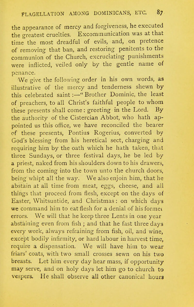 the appearance of mercy and forgiveness, he executed the greatest cruelties. Excommunication was at that time the most dreadful of evils, and, on pretence of removing that ban, and restoring penitents to the communion of the Church, excruciating punishments were inflicted, veiled only by the gentle name of penance. We give the following order in his own words, as illustrative of the mercy and tenderness shewn by this celebrated saint:— Brother Dominic, the least of preachers, to all Christ's faithful people to whom these presents shall come : greeting in the Lord. By the authority of the Cistercian Abbot, who hath ap- pointed us this office, we have reconciled the bearer of these presents, Pontius Rogerius, converted by God's blessing from his heretical sect, charging and requiring him by the oath which he hath taken, that three Sundays, or three festival days, he be led by a priest, naked from his shoulders down to his drawers, from the coming into the town unto the church doors, being whipt all the way. We also enjoin him, that he abstain at all time from meat, eggs, cheese, and all things that proceed from flesh, except on the days of Easter, Whitsuntide, and Christmas : on which days we command him to eat flesh for a denial of his formev errors. We will that he keep three Lents in one year abstaining even from fish ; and that he fast three days every week, always refraining from fish, oil, and wine, except bodily infirmity, or hard labour in harvest time, require a dispensation. We will have him to wear friars' coats, with two small crosses sewn on his two breasts. Let him every day hear mass, if opportunity may serve, and on holy days let him go to church to vespers. He shall observe all other canonical hours