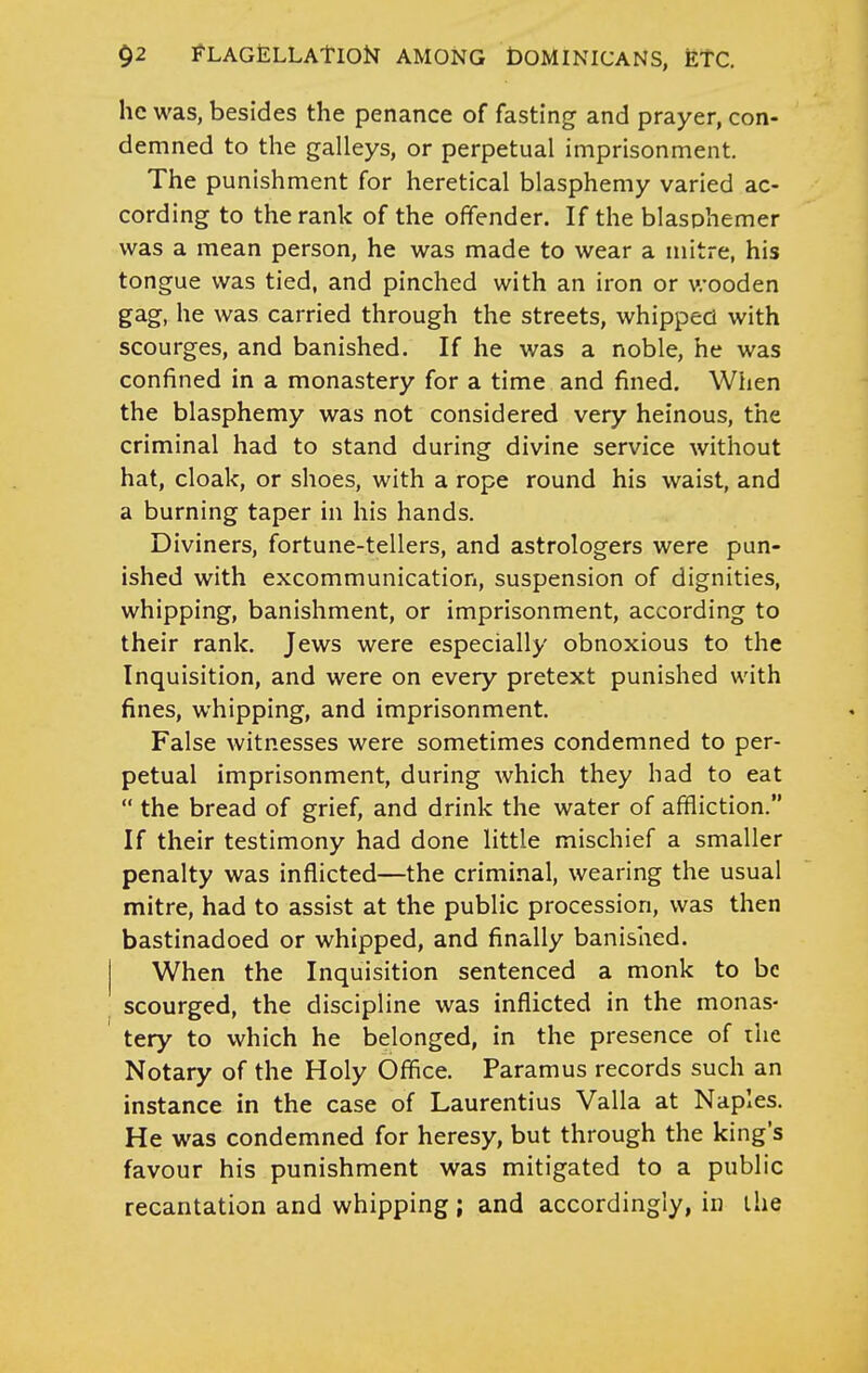 he was, besides the penance of fasting and prayer, con- demned to the galleys, or perpetual imprisonment. The punishment for heretical blasphemy varied ac- cording to the rank of the offender. If the blasphemer was a mean person, he was made to wear a mitre, his tongue was tied, and pinched with an iron or v.-ooden gag, he was carried through the streets, whipped with scourges, and banished. If he was a noble, he was confined in a monastery for a time and fined. When the blasphemy was not considered very heinous, the criminal had to stand during divine service without hat, cloak, or shoes, with a rope round his waist, and a burning taper in his hands. Diviners, fortune-tellers, and astrologers were pun- ished with excommunication, suspension of dignities, whipping, banishment, or imprisonment, according to their rank. Jews were especially obnoxious to the Inquisition, and were on every pretext punished with fines, whipping, and imprisonment. False witnesses were sometimes condemned to per- petual imprisonment, during which they had to eat  the bread of grief, and drink the water of affliction. If their testimony had done little mischief a smaller penalty was inflicted—the criminal, wearing the usual mitre, had to assist at the public procession, was then bastinadoed or whipped, and finally banished, j When the Inquisition sentenced a monk to be scourged, the discipline was inflicted in the monas- tery to which he belonged, in the presence of the Notary of the Holy Office. Paramus records such an instance in the case of Laurentius Valla at Naples. He was condemned for heresy, but through the king's favour his punishment was mitigated to a public recantation and whipping ; and accordingly, in ihe