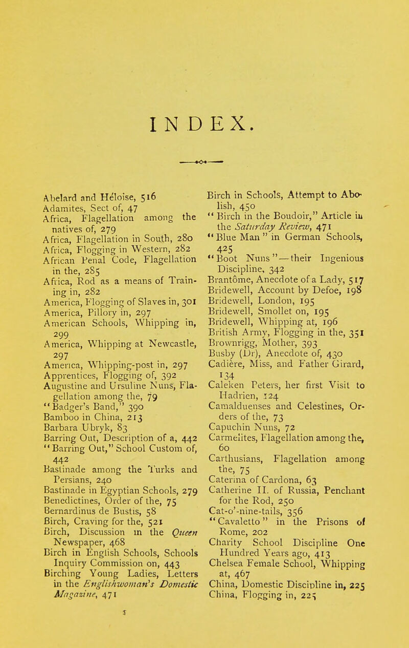 INDEX. Abelard and Heloise, 516 Adanaites, Sect of, 47 Africa, Flagellation among the natives of, 279 Africa, Flagellation in South, 280 Africa, Flogging in Western, 282 African Penal Code, Flagellation in the, 285 Africa, Rod as a means of Train- ing in, 282 America, Flogging of Slaves in, 301 America, Pillory in, 297 American Schools, Whipping in, 299 America, Whipping at Newcastle, 297 America, Whipping-post in, 297 Apprentices, Flogging of, 392 Augustine and Ursuline Nuns, Fla- gellation among the, 79 Badger's Band, 390 Bamboo in China, 213 Barbara Ubryk, 83 Barring Out, Description of a, 442 Barring Out, School Custom of, 442 Baslinade among the I'urks and Persians, 240 Bastinade in Egyptian Schools, 279 Benedictines, Order of the, 75 Bemardinus de Bustis, 58 Birch, Craving for the, 521 Birch, Discussion m the Qtteen Newspaper, 468 Birch in English Schools, Schools Inquiry Commission on, 443 Birching Young Ladies, Letters in the Englishwoman's Doniestic Magazine, 471 Birch in Schools, Attempt to Abo- lish, 450  Birch in the Boudoir, Article iu the Saturday Review, 6,11  Blue Man  in German Schools, Boot Nuns —their Ingenious Discipline, 342 Brantome, Anecdote of a Lady, 517 Bridewell, Account by Defoe, 198 Bridewell, London, 195 Bridewell, SmoUet on, 195 Bridewell, Whipping at, 196 British Araiy, Flogging in the, 351 Biownrigg, Mother, 393 Busby (Ur), Anecdote of, 430 Cadiere, Miss, and Father Girard, 134 Caleken Peters, her first Visit to Hadrien, :24 Caraalduenses and Celestines, Or- ders of the, 73 Capuchin Nuns, 72 Carmelites, Flagellation among the, 60 Carthusians, Flagellation among t'ne, 75 Catenna of Cardona, 63 Catherine II. of Russia, Penchant for the Rod, 250 Cat-o'-nine-tails, 356  Cavaletto in the Prisons of Rome, 202 Charity School Discipline One Hundred Years ago, 413 Chelsea Female School, Whipping at, 467 China, Domestic Discipline in, 225 China, Flogging in, 22^ J