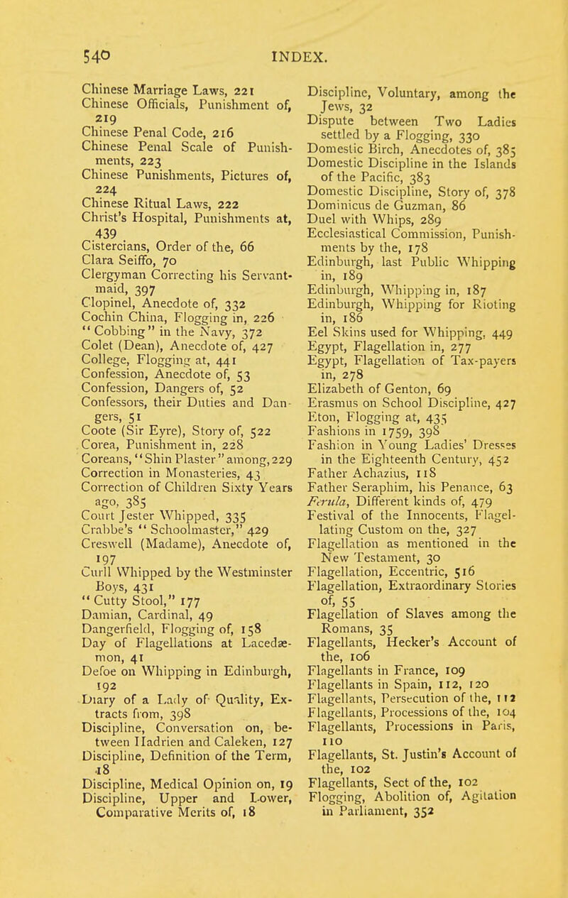 Chinese Marriage Laws, 221 Chinese Officials, Punishment of, 219 Chinese Penal Code, 216 Chinese Penal Scale of Punish- ments, 223 Chinese Punishments, Pictures of, 224 Chinese Ritual Laws, 222 Christ's Hospital, Punishments at, 439 Cistercians, Order of the, 66 Clara Seiffo, 70 Clergyman Correcting his Servant- maid, 397 Clopinel, Anecdote of, 332 Cochin China, Flogging in, 226  Cobbing in the Navy, 372 Colet (Dean), Anecdote of, 427 College, Flogginc: at, 441 Confession, Anecdote of, 53 Confession, Dangers of, 52 Confessors, their Duties and Dan- gers, 51 Coote (Sir Eyre), Story of, 522 Corea, Punishment in, 228 Coreans, Shin Plaster  among, 229 Correction in Monasteries, 43 Correction of Children Sixty Years ago- 385 Court Jester Whipped, 335 Crabbe's  Schoolmaster, 429 Creswell (Madame), Anecdote of, Curll Whipped by the Westminster Boys, 431 Cutty Stool, 177 Damian, Cardinal, 49 Dangerfield, Flogging of, 158 Day of Flagellations at Lacedse- mon, 41 Defoe on Whipping in Edinburgh, 192 Diary of a Lady of Qu^dity, Ex- tracts from, 398 Discipline, Conversation on, be- tween Iladrien and Caleken, 127 Discipline, Definition of the Term, 18 Discipline, Medical Opinion on, 19 Discipline, Upper and Lower, Comparative Merits of, 18 Discipline, Voluntary, among the Jews, 32 Dispute between Two Ladies settled by a Flogging, 330 Domestic Birch, Anecdotes of, 385 Domestic Discipline in the Islands of the Pacific, 383 Domestic Discipline, Story of, 378 Dominicus de Guzman, 86 Duel with Whips, 289 Ecclesiastical Commission, Punish- ments by the, 178 Edinburgh, last Public Whipping in, 189 Edinburgh, Whipping in, 187 Edinburgh, Whipping for Rioting in, 186 Eel Skins used for Whipping, 449 Egypt, Flagellation in, 277 Egypt, Flagellation of Tax-payers in, 278 Elizabeth of Genton, 69 Erasmus on School Discipline, 427 Eton, Flogging at, 435 Fashions in 1759, 398 Fashion in Young Ladies' Dresses in the Eighteenth Century, 452 Father Achazius, 118 Father Seraphim, his Penance, 63 FcTula, Different kinds of, 479 Festival of the Innocents, Flagel- lating Custom on the, 327 Flagellation as mentioned in the New Testament, 30 Flagellation, Eccentric, 516 Flagellation, Extraordinary Stories of, 55 Flagellation of Slaves among the Romans, 35 Flagellants, Hecker's Account of the, 106 Flagellants in France, 109 Flagellants in Spain, 112, 120 Flagellants, Persecution of the, lU Flagellants, Processions of the, 104 Flagellants, Processions in Paris, 110 Flagellants, St. Justin's Account of the, 102 Flagellants, Sect of the, 102 Flogging, Abolition of, Agitation ui Parliament, 352