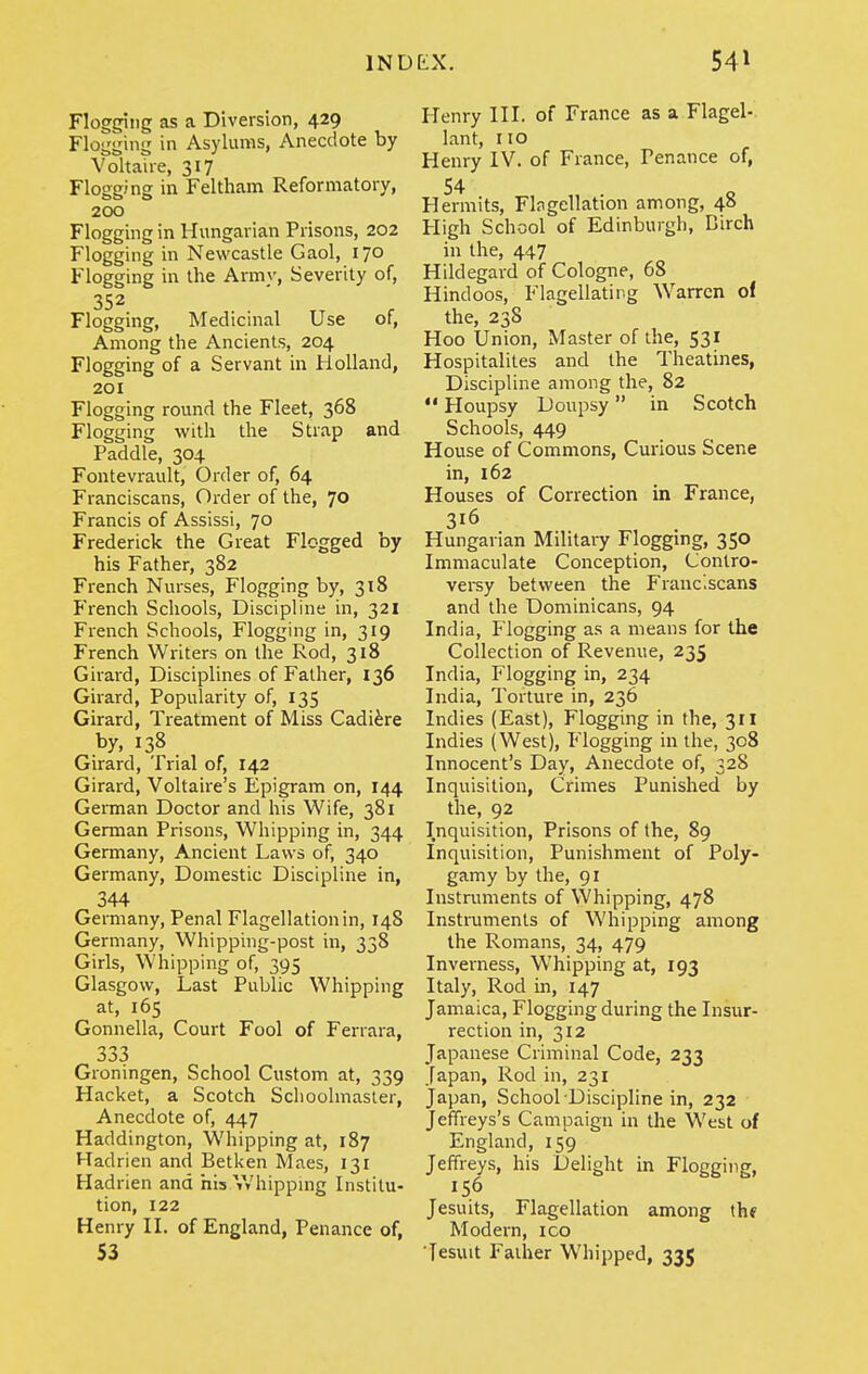 Flogging as a Diversion, 429 Flogging in Asylums, Anecdote by Voltaire, 317 Flogging in Feltlmm Reformatory, 200 Flogging in Hungarian Prisons, 202 Flogging in Newcastle Gaol, 170 Flogging in the Army, Severity of, 352 Flogging, Medicinal Use of, Among the Ancients, 204 Flogging of a Servant in Holland, 201 Flogging round the Fleet, 368 Flogging with the Strap and Paddle, 304 Fontevrault, Order of, 64 Franciscans, Order of the, 70 Francis of Assissi, 70 Frederick the Great Flogged by his Father, 382 French Nurses, Flogging by, 318 French Schools, Discipline in, 321 French Schools, Flogging in, 319 French Writers on the Rod, 318 Girard, Disciplines of Father, 136 Girard, Popularity of, 135 Girard, Treatment of Miss Cadiire by, 138 Girard, Trial of, 142 Girard, Voltaire's Epigram on, 144 Geiman Doctor and his Wife, 381 German Prisons, Whipping in, 344 Germany, Ancient Laws of, 340 Germany, Domestic Discipline in, 344 Germany, Penal Flagellation in, 148 Germany, Whipping-post in, 338 Girls, Whipping of, 395 Glasgow, Last Public Whipping at, 165 Gonnella, Court Fool of Ferrara, 333 Groningen, School Custom at, 339 Racket, a Scotch Schoolmaster, Anecdote of, 447 Haddington, Whipping at, 187 Hadrien and Betken Maes, 131 Hadrien and his Whippmg Institu- tion, 122 Henry H. of England, Penance of, 53 Henry IIL of France as a Flagel- lant, no Henry IV. of France, Penance of, 54 Hermits, Flngellation among, 48 High School of Edinburgh, Birch in the, 447 Hildegard of Cologne, 68 Hindoos, Flagellating Warren oi the, 238 Hoo Union, Master of the, 531 Hospitalites and the Theatines, Discipline among the, 82  Houpsy Doupsy in Scotch Schools, 449 House of Commons, Curious Scene in, 162 Houses of Correction in France, 316 Hungarian Military Flogging, 350 Immaculate Conception, Contro- vei-sy between the Franciscans and the Dominicans, 94 India, Plogging as a means for the Collection of Revenue, 235 India, Flogging in, 234 India, Torture in, 236 Indies (East), Flogging in the, 311 Indies (West), Flogging in the, 308 Innocent's Day, Anecdote of, 328 Inquisition, Crimes Punished by the, 92 Inquisition, Prisons of the, 89 Inquisition, Punishment of Poly- gamy by the, 91 Instruments of Whipping, 478 Instruments of Whipping among the Romans, 34, 479 Inverness, Whipping at, 193 Italy, Rod in, 147 Jamaica, Flogging during the Insur- rection in, 312 Japanese Criminal Code, 233 Japan, Rod in, 231 Japan, School Discipline in, 232 Jeffreys's Campaign in the West of England, 159 Jeffreys, his Delight in Flogging, 156 Jesuits, Flagellation among th» Modern, ico ■Jesuit Father Whipped, 335