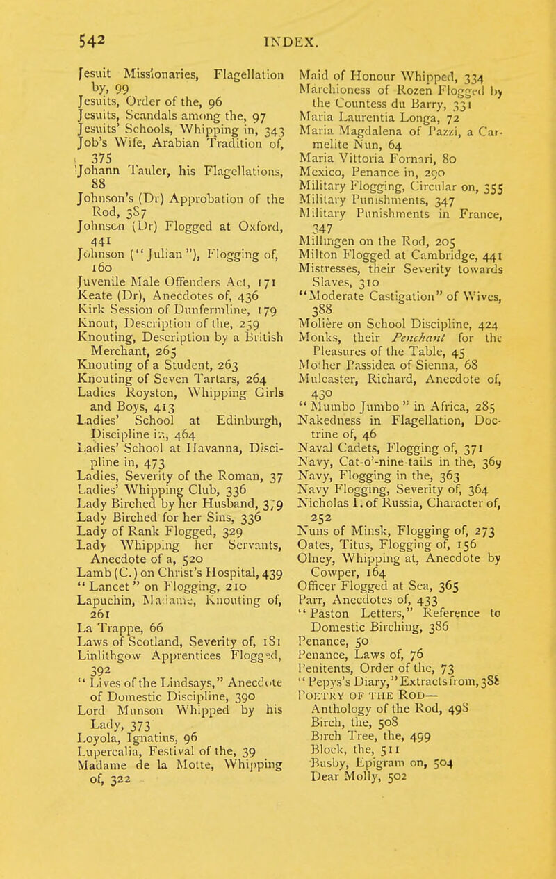 fesuit Missionaries, Flagellation by, 99 Jesuits, Order of the, 96 Jesuits, Scaiulals among the, 97 Jesuits' Schools, Whipping in, 343 Job's Wife, Arabian Tradition of, 1 375 ■Johann Tauler, his Flagellations, 88 Johnson's (Dr) Approbation of the Rod, 3S7 Johnson (Dr) Flogged at Oxford, 441 Johnson (Julian), Flogging of, 160 Juvenile Male Offenders Act, 171 Keate (Dr), Anecdotes of, 436 Kirk Session of Dunfermline, 179 Knout, Description of the, 239 Knouting, Description by a British Merchant, 265 Knouting of a Student, 263 Knouting of Seven Tartars, 264 Ladies Royston, Whipping Girls and Boys, 413 Ladies' School at Edinburgh, Discipline iii, 464 Ladies' School at Havanna, Disci- pline in, 473 Ladies, Severity of the Roman, 37 Ladies' Whipping Club, 336 Lady Birched by her Husband, 3/9 Lady Birched for her Sins, 336 Lady of Rank Flogged, 329 Lady Whipping her Servants, Anecdote of a, 520 Lamb (C.) on Christ's Hospital, 439  Lancet  on Flogging, 210 Lapuchin, Ma iam-j, Knouting of, 261 La Trappe, 66 Laws of Scotland, Severity of, iSi Linlithgow Apprentices Flogg'jcl, 392  Lives of the Lindsays, Anecc^ute of Domestic Discipline, 390 Lord Munson Whipped by his Lady, 373 Loyola, Ignatius, 96 Lupercalia, Festival of the, 39 Madame de la Molte, Whii)ping of, 322 Maid of Honour Whipped, 334 Marchioness of Rozen Floggt-d Ijy the Countess du Barry, 331 Maria Laurentia Longa, 72 Maria Magdalena of Pazzi, a Car- melite Nun, 64 Maria Vittoria Fornari, 80 Mexico, Penance in, 290 Military Flogging, Circular on, 355 Military Punishments, 347 Military Punishments in France, 347 ' Millmgen on the Rod, 205 Milton Flogged at Cambridge, 441 Mistresses, their Severity towards Slaves, 310 Moderate Castigation of Wives, 388 Moliere on School Discipline, 424 Monks, their Penchant for the Pleasures of the Table, 45 Mo'.her Passidea of Sienna, 68 Mulcaster, Richard, Anecdote of, 430 *' Mumbo Jumbo  in Africa, 285 Nakedness in Flagellation, Doc- trine of, 46 Naval Cadets, Flogging of, 371 Navy, Cat-o'-nine-tails in the, 369 Navy, Flogging in the, 363 Navy Floggmg, Severity of, 364 Nicholas i. of Russia, Character of, 252 Nuns of Minsk, Flogging of, 273 Oates, Titus, Flogging of, 156 Olney, Whipping at. Anecdote by Cowper, 164 Officer Flogged at Sea, 365 Parr, Anecdotes of, 433  Paston Letters, Reference to Domestic Birching, 386 Penance, 50 Penance, Laws of, 76 Penitents, Order of the, 73  Pepys's Diary,Extractsfrom,38S POKTKY OF THE ROD— Anthology of the Rod, 49S Birch, the, 508 Birch 'Pree, the, 499 Block, the, 511 Busby, Epigram on, 504 Dear Molly, 502